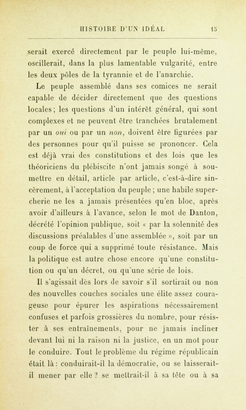 serait exercé directement par le peuple lui-même, oscillerait, dans la plus lamentable vulgarité, entre les deux pôles de la tyrannie et de l'anarchie. Le peuple assemblé dans ses comices ne serait capable de décider directement que des questions locales; les questions d'un intérêt général, qui sont complexes et ne peuvent être tranchées brutalement par un oui ou par un non, doivent être figurées par des personnes pour qu'il puisse se prononcer. Cela est déjà vrai des constitutions et des lois que les théoriciens du plébiscite n'ont jamais songé à sou- mettre en détail, article par article, c'est-à-dire sin- cèrement, à l'acceptation du peuple; une habile super- cherie ne les a jamais présentées qu'en bloc, après avoir d'ailleurs à l'avance, selon le mot de Danton, décrété l'opinion publique, soit « par la solennité des discussions préalables d'une assemblée », soit par un coup de force qui a supprimé toute résistance. Mais la politique est autre chose encore qu'une constitu- tion ou qu'un décret, ou qu'une série de lois. Il s'agissait dès lors de savoir s'il sortirait ou non des nouvelles couches sociales une élite assez coura- geuse pour épurer les aspirations nécessairement confuses et parfois grossières du nombre, pour résis- ter à ses entraînements, pour ne jamais incliner devant lui ni la raison ni la justice, en un mot pour le conduire. Tout le problème du régime républicain était là: conduirait-il la démocratie, ou se laisserait- il mener par elle ? se mettrait-il à sa tête ou à sa