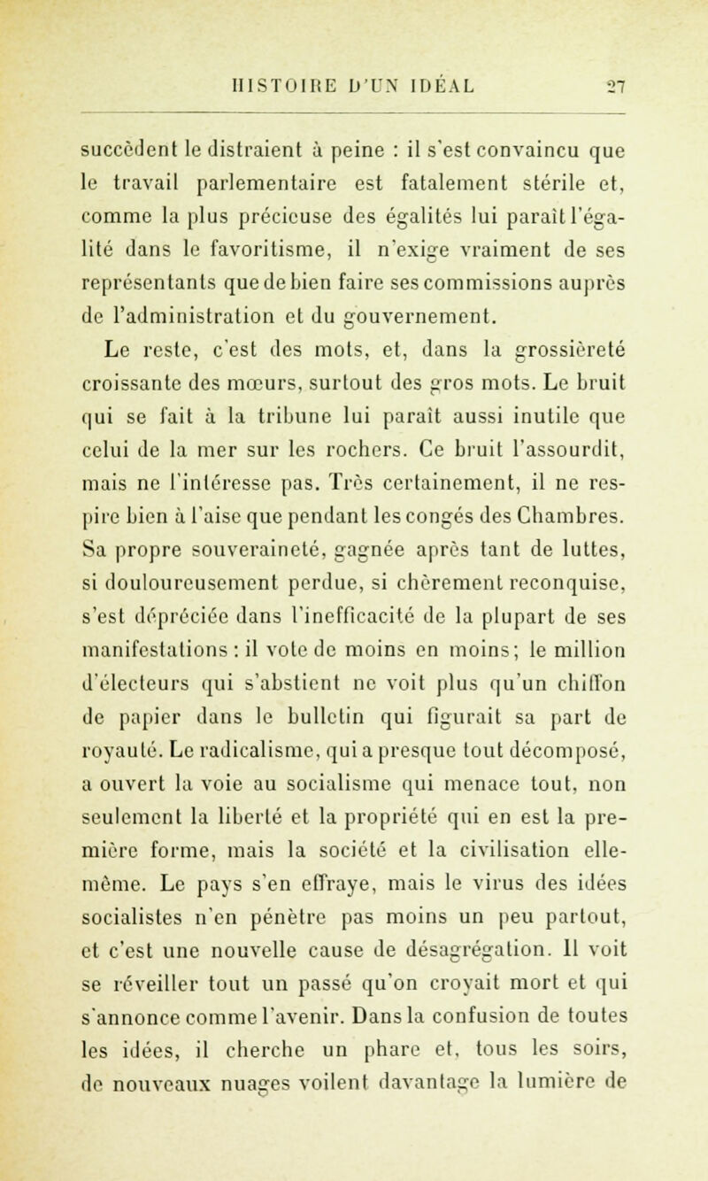 succèdent le distraient à peine : il s'est convaincu que le travail parlementaire est fatalement stérile et, comme la plus précieuse des égalités lui parait l'éga- lité dans le favoritisme, il n'exige vraiment de ses représentants que de bien faire ses commissions auprès de l'administration et du gouvernement. Le reste, c'est des mots, et, dans la grossièreté croissante des mœurs, surtout des gros mots. Le bruit qui se fait à la tribune lui parait aussi inutile que celui de la mer sur les rochers. Ce bruit l'assourdit, mais ne l'intéresse pas. Très certainement, il ne res- pire bien à l'aise que pendant les congés des Chambres. Sa propre souveraineté, gagnée après tant de luttes, si douloureusement perdue, si chèrement reconquise, s'est dépréciée dans l'inefficacité de la plupart de ses manifestations : il vote de moins en moins; le million d'électeurs qui s'abstient ne voit plus qu'un chiffon de papier dans le bulletin qui figurait sa part de royauté. Le radicalisme, qui a presque tout décomposé, a ouvert la voie au socialisme qui menace tout, non seulement la liberté et la propriété qui en est la pre- mière forme, mais la société et la civilisation elle- même. Le pays s'en effraye, mais le virus des idées socialistes n'en pénètre pas moins un peu partout, et c'est une nouvelle cause de désagrégation. 11 voit se réveiller tout un passé qu'on croyait mort et qui s'annonce comme l'avenir. Dans la confusion de toutes les idées, il cherche un phare et, tous les soirs, de nouveaux nuages voilent davantage la lumière de