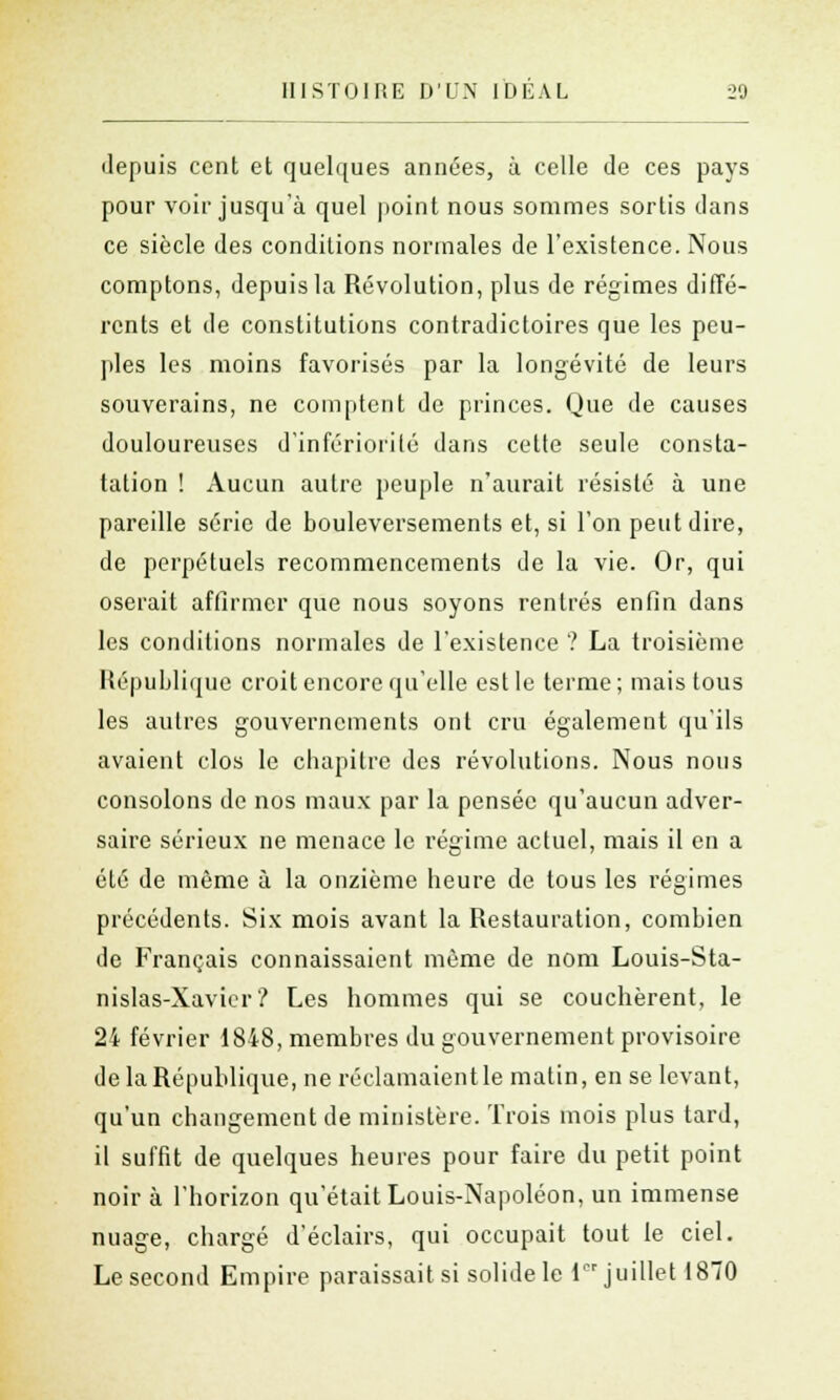 depuis cent et quelques années, à celle de ces pays pour voir jusqu'à quel point nous sommes sortis dans ce siècle des conditions normales de l'existence. Nous comptons, depuis la Révolution, plus de régimes diffé- rents et de constitutions contradictoires que les peu- ples les moins favorisés par la longévité de leurs souverains, ne comptent de princes. Que de causes douloureuses d'infériorité dans cette seule consta- tation ! Aucun autre peuple n'aurait résisté à une pareille série de bouleversements et, si l'on peut dire, de perpétuels recommencements de la vie. Or, qui oserait affirmer que nous soyons rentrés enfin dans les conditions normales de l'existence ? La troisième République croit encore qu'elle est le terme; mais tous les autres gouvernements ont cru également qu'ils avaient clos le chapitre des révolutions. Nous nous consolons de nos maux par la pensée qu'aucun adver- saire sérieux ne menace le régime actuel, mais il en a été de même à la onzième heure de tous les régimes précédents. Six mois avant la Restauration, combien de Français connaissaient même de nom Louis-Sta- nislas-Xavier? Les hommes qui se couchèrent, le 24 février 1848, membres du gouvernement provisoire de la République, ne réclamaient le malin, en se levant, qu'un changement de ministère. Trois mois plus tard, il suffit de quelques heures pour faire du petit point noir à l'horizon qu'était Louis-Napoléon, un immense nuage, chargé d'éclairs, qui occupait tout le ciel. Le second Empire paraissait si solide le l juillet 1870