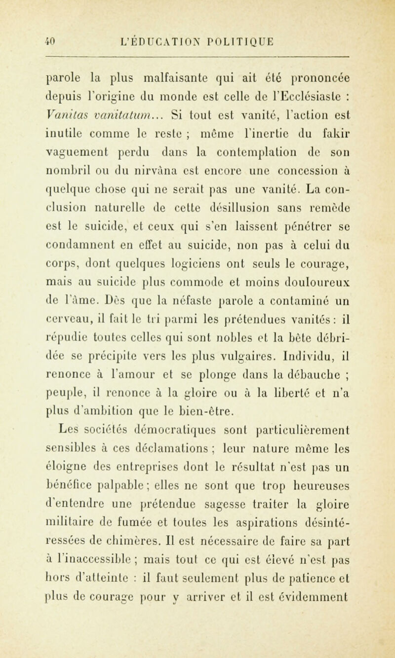 parole la plus malfaisante qui ait été prononcée depuis l'origine du monde est celle de l'Ecclésiaste : Vanitas vahitatum... Si tout est vanité, l'action est inutile comme le reste ; même l'inertie du fakir vaguement perdu dans la contemplation de son nombril ou du nirvana est encore une concession à quelque chose qui ne serait pas une vanité. La con- clusion naturelle de cette désillusion sans remède est le suicide, et ceux qui s'en laissent pénétrer se condamnent en effet au suicide, non pas à celui du corps, dont quelques logiciens ont seuls le courage, mais au suicide plus commode et moins douloureux de l'âme. Dès que la néfaste parole a contaminé un cerveau, il fait le tri parmi les prétendues vanités: il répudie toutes celles qui sont nobles et la bête débri- dée se précipite vers les plus vulgaires. Individu, il renonce à l'amour et se plonge dans la débauche ; peuple, il renonce à la gloire ou à la liberté et n'a plus d'ambition que le bien-être. Les sociétés démocratiques sont particulièrement sensibles à ces déclamations ; leur nature môme les éloigne des entreprises dont le résultat n'est pas un bénéfice palpable ; elles ne sont que trop heureuses d'entendre une prétendue sagesse traiter la gloire militaire de fumée et toutes les aspirations désinté- ressées de chimères. Il est nécessaire de faire sa part à l'inaccessible ; mais tout ce qui est élevé n'est pas hors d'atteinte : il faut seulement plus de patience et plus do courage pour y arriver et il est évidemment