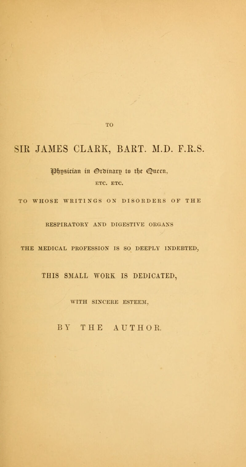 TO SIR JAMES CLARK, BART. M.D. F.R.S, ^psirian in ©rtrtnart) to tf)C ^ttccn, ETC. ETC. TO WHOSE WRITINGS OX DISORDERS OF THE RESPIRATORY AND DIGESTIVE ORGANS THE MEDICAL PROFESSION IS SO DEEPLY INDEBTED, THIS SMALL WORK IS DEDICATED, WITH SINCERE ESTEEM. BY THE AUTHOR.