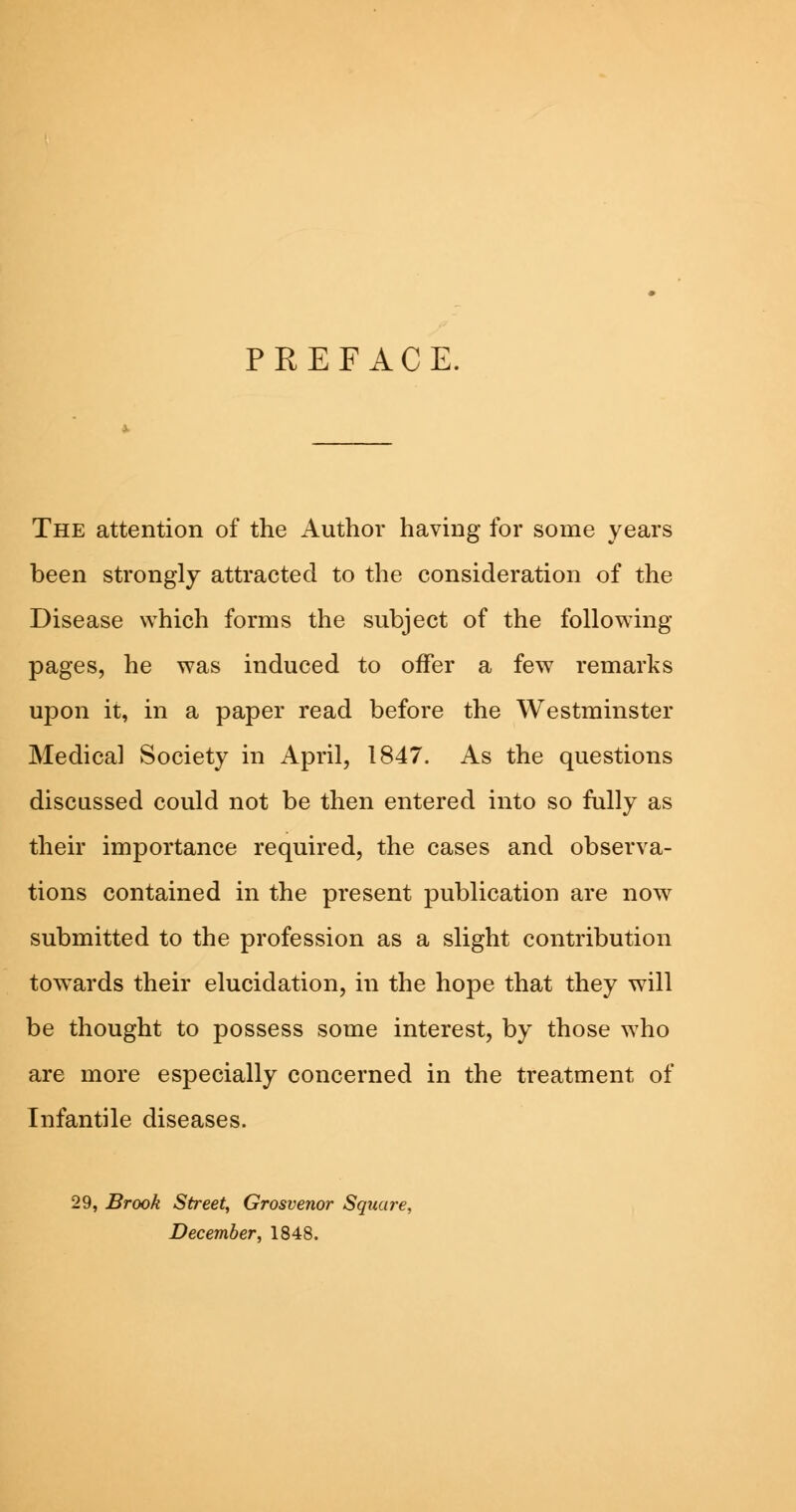 PREFACE. The attention of the Author having for some years been strongly attracted to the consideration of the Disease which forms the subject of the following pages, he was induced to offer a few remarks upon it, in a paper read before the Westminster Medical Society in April, 1847. As the questions discussed could not be then entered into so fully as their importance required, the cases and observa- tions contained in the present publication are now submitted to the profession as a slight contribution towards their elucidation, in the hope that they will be thought to possess some interest, by those who are more especially concerned in the treatment of Infantile diseases. 29, Brook Street, Grosvenor Square, December, 1848.