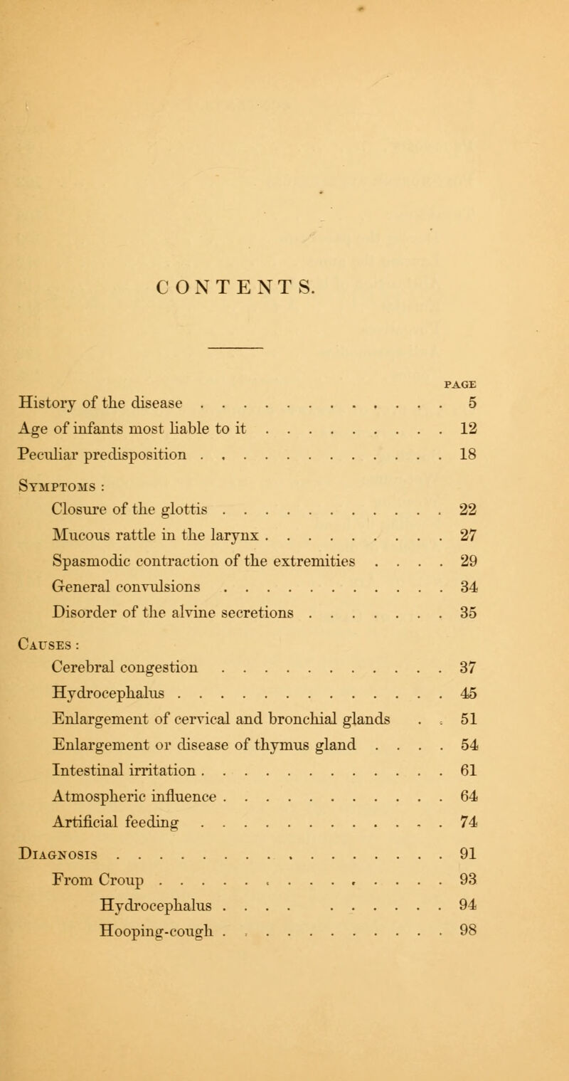 CONTENTS. PAGE History of the disease 5 Age of infants most liable to it 12 Peculiar predisposition 18 Symptoms : Closure of the glottis 22 Mucous rattle in the larynx 27 Spasmodic contraction of the extremities .... 29 General convulsions 34 Disorder of the alvine secretions 35 Causes: Cerebral congestion 37 Hydrocephalus 45 Enlargement of cervical and bronchial glands . 51 Enlargement or disease of thymus gland .... 54 Intestinal irritation 61 Atmospheric influence 64 Artificial feeding 74 Diagnosis 91 From Croup , 93 Hydrocephalus .... 94 Hooping-cough . 98
