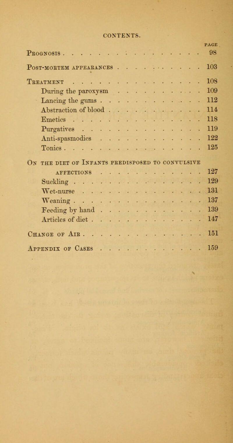 PAGE Prognosis 98 post-mobteh appearances ........... 103 Treatment 108 During the paroxysm 109 Lancing the gums . . 112 Abstraction of blood 114 Emetics 118 Purgatives 119 Anti-spasmodics 122 Tonics 125 On the diet of Infants predisposed to convulsive affections 127 Suckling 129 Wet-nurse 131 Weaning 137 Feeding by hand 139 Articles of diet 147 Change of Air 151 Appendix of Cases 159