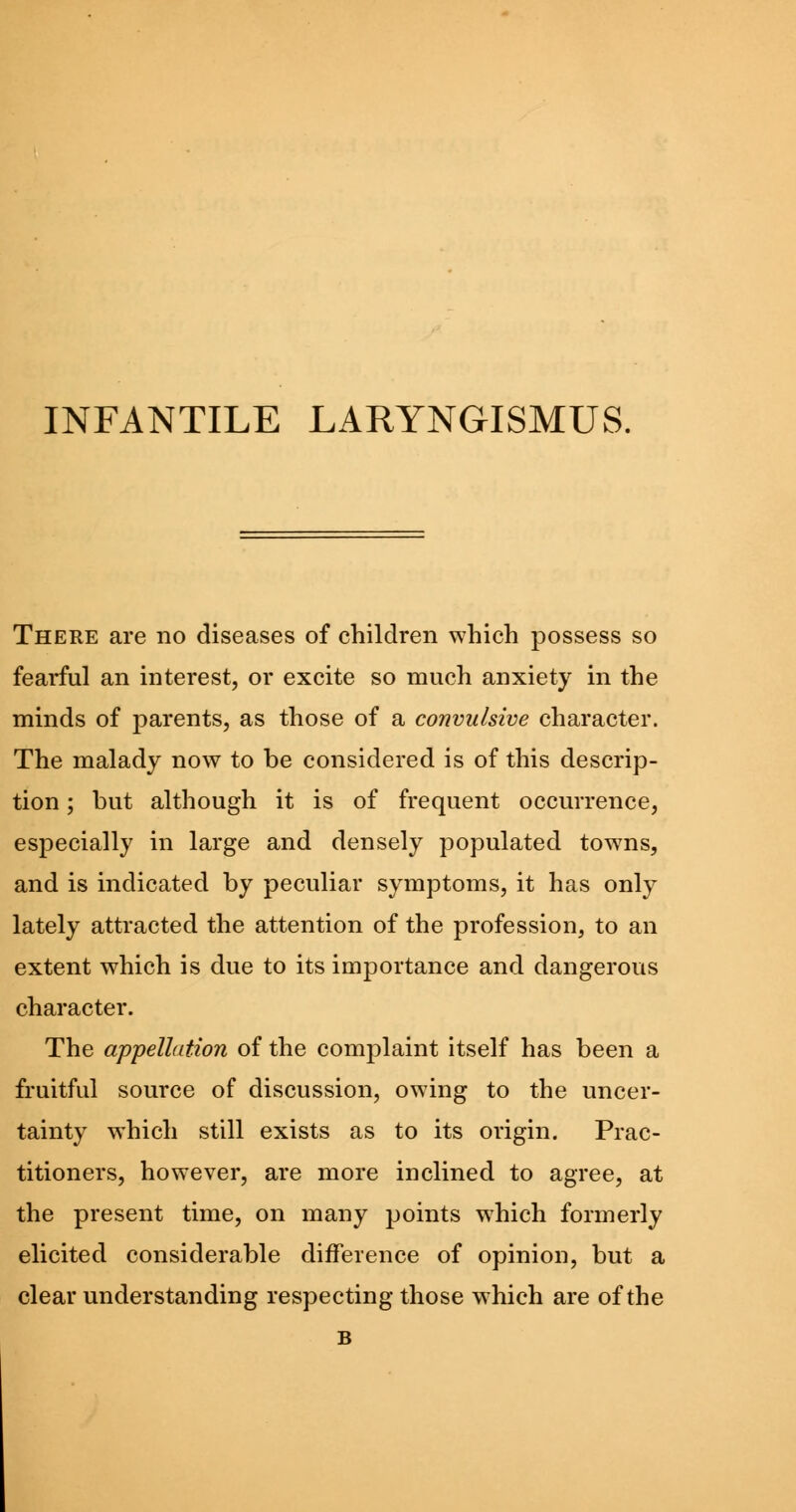 INFANTILE LARYNGISMUS. There are no diseases of children which possess so fearful an interest, or excite so much anxiety in the minds of parents, as those of a convulsive character. The malady now to be considered is of this descrip- tion ; but although it is of frequent occurrence, especially in large and densely populated towns, and is indicated by peculiar symptoms, it has only lately attracted the attention of the profession, to an extent which is due to its importance and dangerous character. The appellation of the complaint itself has been a fruitful source of discussion, owing to the uncer- tainty which still exists as to its origin. Prac- titioners, however, are more inclined to agree, at the present time, on many points which formerly elicited considerable difference of opinion, but a clear understanding respecting those which are of the B