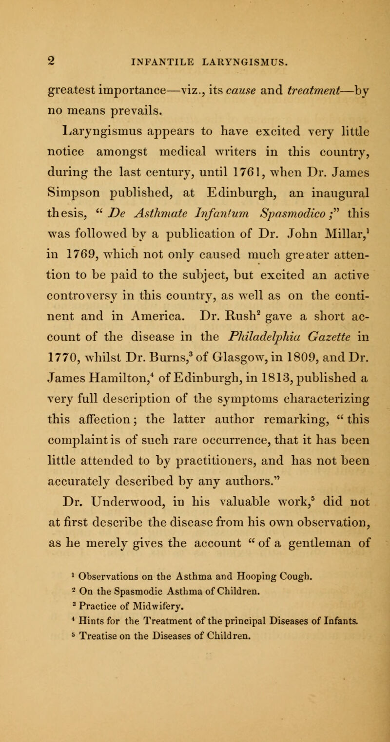 greatest importance—viz., its cause and treatment—by no means prevails. Laryngismus appears to have excited very little notice amongst medical writers in this country, during the last century, until 1761, when Dr. James Simpson published, at Edinburgh, an inaugural thesis,  De Asthmate Infantum Spasmodico; this was followed by a publication of Dr. John Millar,1 in 1769, which not only caused much greater atten- tion to be paid to the subject, but excited an active controversy in this country, as well as on the conti- nent and in America. Dr. Rush2 gave a short ac- count of the disease in the Philadelphia Gazette in 1770, whilst Dr. Burns,3 of Glasgow, in 1809, and Dr. James Hamilton,4 of Edinburgh, in 1813, published a very full description of the symptoms characterizing this affection; the latter author remarking,  this complaint is of such rare occurrence, that it has been little attended to by practitioners, and has not been accurately described by any authors. Dr. Underwood, in his valuable work,5 did not at first describe the disease from his own observation, as he merely gives the account  of a gentleman of 1 Observations on the Asthma and Hooping Cough. 2 On the Spasmodic Asthma of Children. 3 Practice of Midwifery. * Hints for the Treatment of the principal Diseases of Infants. 5 Treatise on the Diseases of Children.