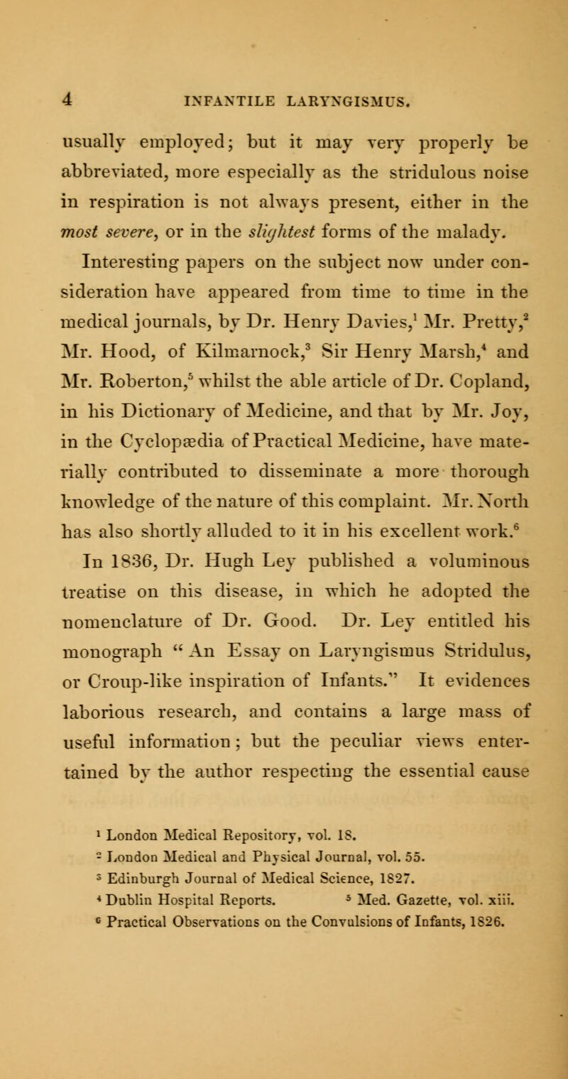 usually employed; but it may very properly be abbreviated, more especially as the stridulous noise in respiration is not always present, either in the most severe, or in the slightest forms of the malady. Interesting papers on the subject now under con- sideration have appeared from time to time in the medical journals, by Dr. Henry Davies,1 Mr. Pretty,2 Mr. Hood, of Kilmarnock,3 Sir Henry Marsh,4 and Mr. Roberton,5 whilst the able article of Dr. Copland, in his Dictionary of Medicine, and that by Mr. Joy, in the Cyclopaedia of Practical Medicine, have mate- rially contributed to disseminate a more thorough knowledge of the nature of this complaint. Mr. North has also shortly alluded to it in his excellent work.6 In 1836, Dr. Hugh Ley published a voluminous treatise on this disease, in which he adopted the nomenclature of Dr. Good. Dr. Ley entitled his monograph An Essay on Laryngismus Stridulus, or Croup-like inspiration of Infants.1' It evidences laborious research, and contains a large mass of useful information; but the peculiar views enter- tained by the author respecting the essential cause 1 London Medical Repository, vol. IS. - London Medical and Physical Journal, vol. 55. 3 Edinburgh Journal of Medical Science, 1827. * Dublin Hospital Reports. 5 Med. Gazette, vol. xiii. c Practical Observations on the Convulsions of Infants, 1826.