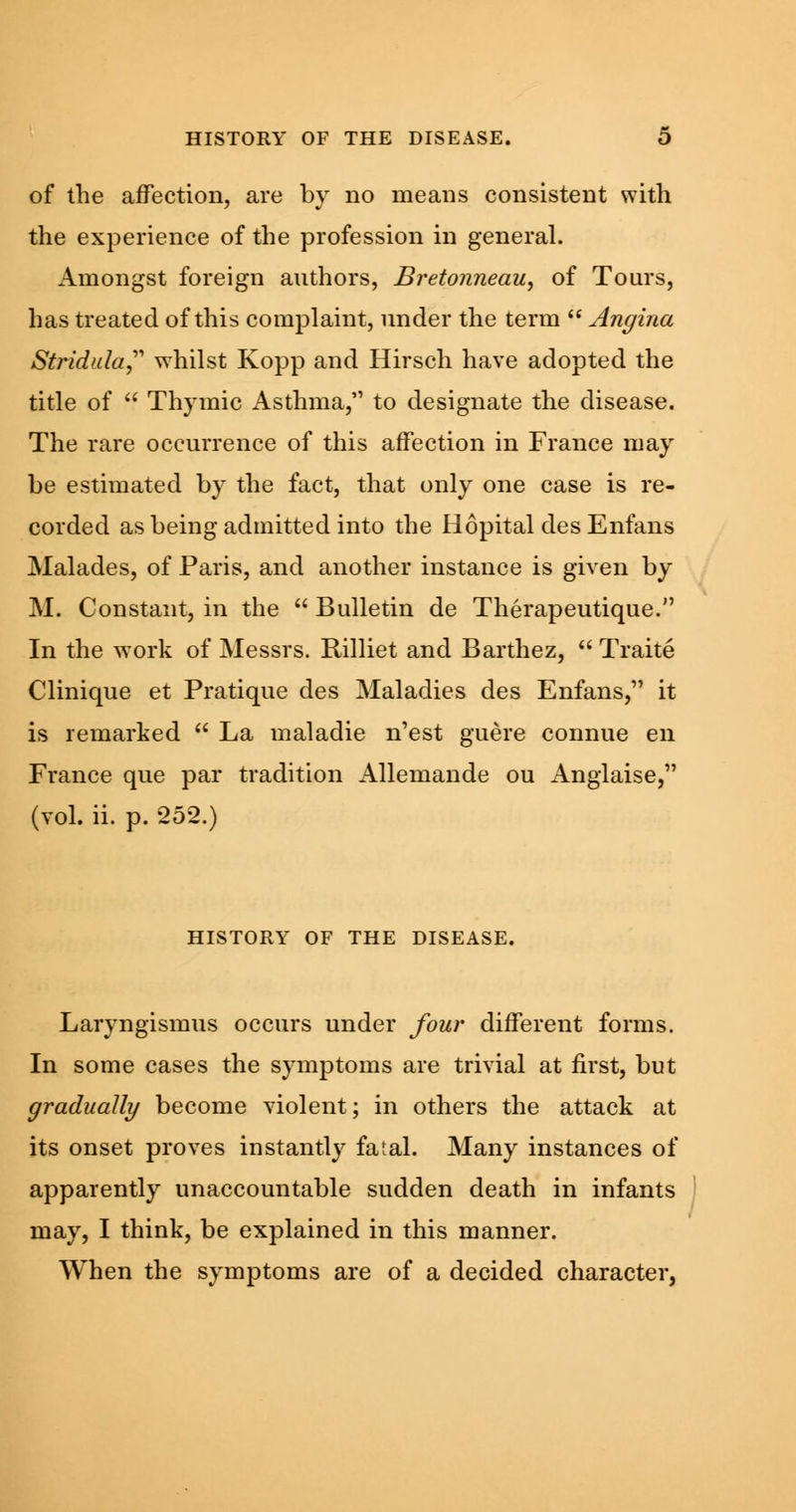 of the affection, are by no means consistent with the experience of the profession in general. Amongst foreign authors, Bretonneau, of Tours, has treated of this complaint, under the term  Angina Stridula whilst Kopp and Hirsch have adopted the title of  Thymic Asthma,'1 to designate the disease. The rare occurrence of this affection in France may be estimated by the fact, that only one case is re- corded as being admitted into the Hopital des Enfans Malades, of Paris, and another instance is given by M. Constant, in the  Bulletin de Therapeutique. In the work of Messrs. Rilliet and Barthez,  Traite Clinique et Pratique des Maladies des Enfans, it is remarked  La maladie n'est guere connue en France que par tradition Allemande ou Anglaise, (vol. ii. p. 252.) HISTORY OF THE DISEASE. Laryngismus occurs under four different forms. In some cases the symptoms are trivial at first, but gradually become violent; in others the attack at its onset proves instantly fatal. Many instances of apparently unaccountable sudden death in infants may, I think, be explained in this manner. When the symptoms are of a decided character,