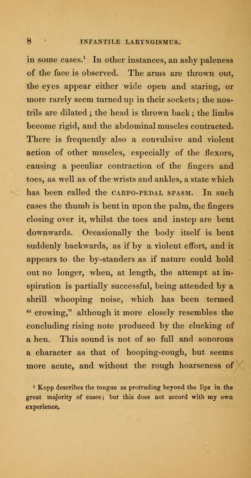 in some cases.1 In other instances, an ashy paleness of the face is observed. The arms are thrown out, the eyes appear either wide open and staring, or more rarely seem turned up in their sockets; the nos- trils are dilated ; the head is thrown back; the limbs become rigid, and the abdominal muscles contracted. There is frequently also a convulsive and violent action of other muscles, especially of the flexors, causing a peculiar contraction of the fingers and toes, as well as of the wrists and ankles, a state which has been called the carpo-pedal spasm. In such cases the thumb is bent in upon the palm, the fingers closing over it, whilst the toes and instep are bent downwards. Occasionally the body itself is bent suddenly backwards, as if by a violent effort, and it appears to the by-standers as if nature could hold out no longer, when, at length, the attempt at in- spiration is partially successful, being attended by a shrill whooping noise, which has been termed  crowing, although it more closely resembles the concluding rising note produced by the clucking of a hen. This sound is not of so full and sonorous a character as that of hooping-cough, but seems more acute, and without the rough hoarseness of 1 Kopp describes the tongue as protruding beyond the lips in the great majority of cases; but this does not accord with my own experience.