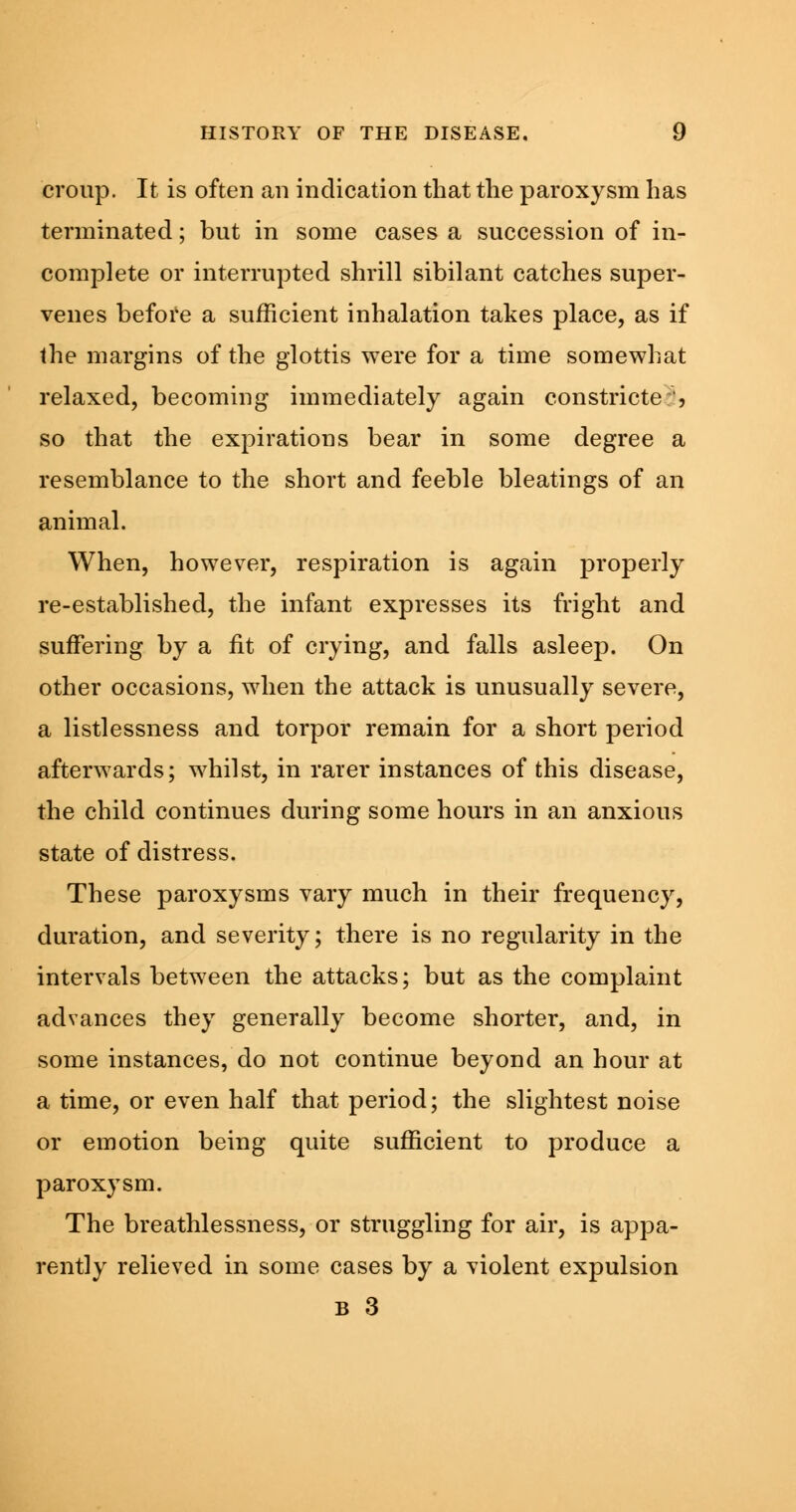 croup. It is often an indication that the paroxysm has terminated; but in some cases a succession of in- complete or interrupted shrill sibilant catches super- venes before a sufficient inhalation takes place, as if the margins of the glottis were for a time somewhat relaxed, becoming immediately again constricte ', so that the expirations bear in some degree a resemblance to the short and feeble bleatings of an animal. When, however, respiration is again properly re-established, the infant expresses its fright and suffering by a fit of crying, and falls asleep. On other occasions, when the attack is unusually severe, a listlessness and torpor remain for a short period afterwards; whilst, in rarer instances of this disease, the child continues during some hours in an anxious state of distress. These paroxysms vary much in their frequency, duration, and severity; there is no regularity in the intervals between the attacks; but as the complaint advances they generally become shorter, and, in some instances, do not continue beyond an hour at a time, or even half that period; the slightest noise or emotion being quite sufficient to produce a paroxysm. The breathlessness, or struggling for air, is appa- rently relieved in some cases by a violent expulsion B 3