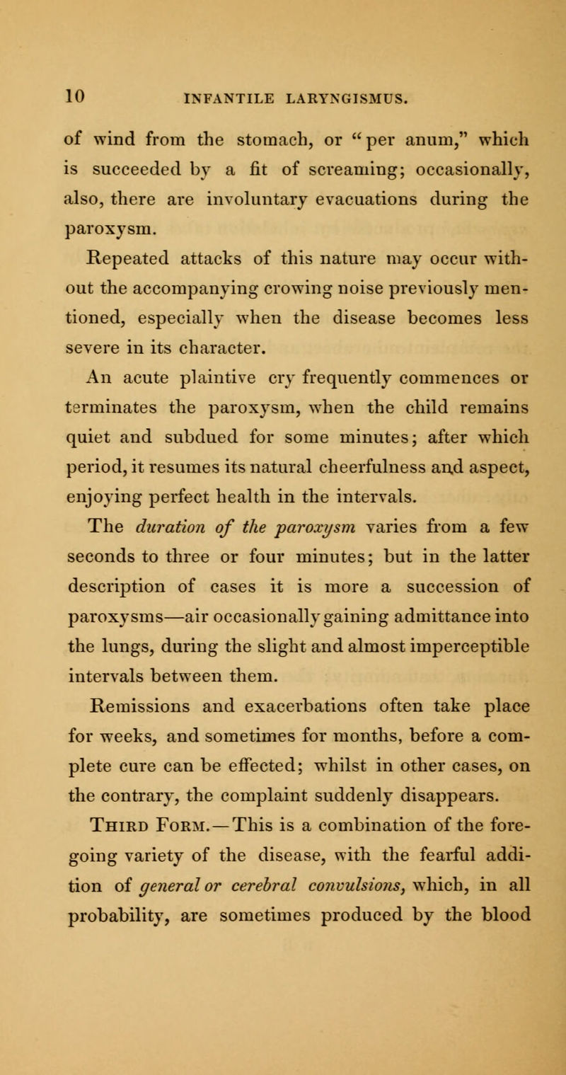 of wind from the stomach, or  per anum, which is succeeded by a fit of screaming; occasionally, also, there are involuntary evacuations during the paroxysm. Repeated attacks of this nature may occur with- out the accompanying crowing noise previously men- tioned, especially when the disease becomes less severe in its character. An acute plaintive cry frequently commences or terminates the paroxysm, when the child remains quiet and subdued for some minutes; after which period, it resumes its natural cheerfulness and aspect, enjoying perfect health in the intervals. The duration of the paroxysm varies from a few seconds to three or four minutes; but in the latter description of cases it is more a succession of paroxysms—air occasionally gaining admittance into the lungs, during the slight and almost imperceptible intervals between them. Remissions and exacerbations often take place for weeks, and sometimes for months, before a com- plete cure can be effected; whilst in other cases, on the contrary, the complaint suddenly disappears. Third Form. — This is a combination of the fore- going variety of the disease, with the fearful addi- tion of general or cerebral convulsions, which, in all probability, are sometimes produced by the blood