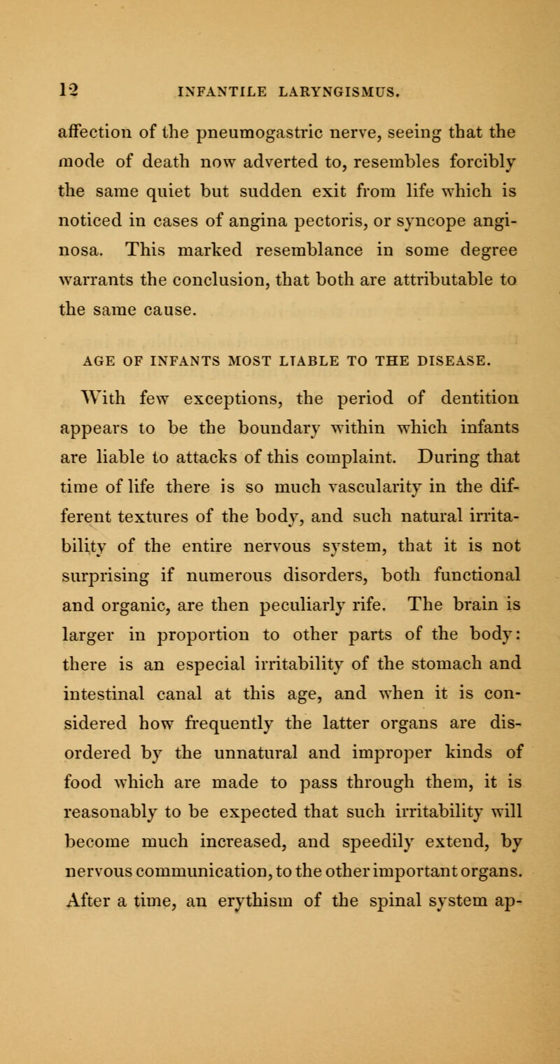 affection of the pneumogastric nerve, seeing that the mode of death now adverted to, resembles forcibly the same quiet but sudden exit from life which is noticed in cases of angina pectoris, or syncope angi- nosa. This marked resemblance in some degree warrants the conclusion, that both are attributable to the same cause. AGE OF INFANTS MOST LTABLE TO THE DISEASE. With few exceptions, the period of dentition appears to be the boundary within which infants are liable to attacks of this complaint. During that time of life there is so much vascularity in the dif- ferent textures of the body, and such natural irrita- bility of the entire nervous system, that it is not surprising if numerous disorders, both functional and organic, are then peculiarly rife. The brain is larger in proportion to other parts of the body: there is an especial irritability of the stomach and intestinal canal at this age, and when it is con- sidered how frequently the latter organs are dis- ordered by the unnatural and improper kinds of food which are made to pass through them, it is reasonably to be expected that such irritability will become much increased, and speedily extend, by nervous communication, to the other important organs. After a time, an erythism of the spinal system ap-