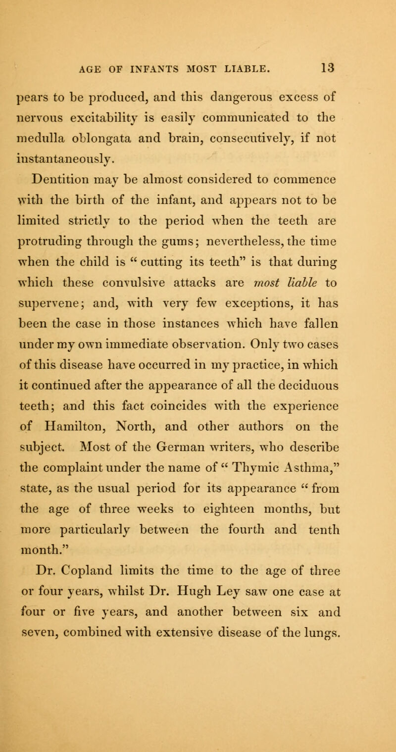 pears to be produced, and this dangerous excess of nervous excitability is easily communicated to the medulla oblongata and brain, consecutively, if not instantaneously. Dentition may be almost considered to commence with the birth of the infant, and appears not to be limited strictly to the period when the teeth are protruding through the gums; nevertheless, the time when the child is  cutting its teeth is that during which these convulsive attacks are most liable to supervene; and, with very few exceptions, it has been the case in those instances which have fallen under my own immediate observation. Only two cases of this disease have occurred in my practice, in which it continued after the appearance of all the deciduous teeth; and this fact coincides with the experience of Hamilton, North, and other authors on the subject. Most of the German writers, who describe the complaint under the name of Thymic Asthma, state, as the usual period for its appearance  from the age of three weeks to eighteen months, but more particularly between the fourth and tenth month. Dr. Copland limits the time to the age of three or four years, whilst Dr. Hugh Ley saw one case at four or five years, and another between six and seven, combined with extensive disease of the lungs.