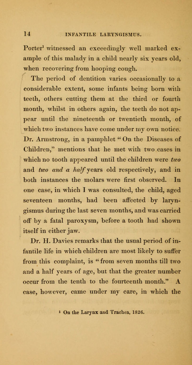 Porter1 witnessed an exceedingly well marked ex- ample of this malady in a child nearly six years old, when recovering from hooping cough. The period of dentition varies occasionally to a considerable extent, some infants being born with teeth, others cutting them at the third or fourth month, whilst in others again, the teeth do not ap- pear until the nineteenth or twentieth month, of which two instances have come under my owTn notice. Dr. Armstrong, in a pamphlet  On the Diseases of Children, mentions that he met with two cases in which no tooth appeared until the children were two and two and a half years old respectively, and in both instances the molars were first observed. In one case, in which I was consulted, the child, aged seventeen months, had been affected by laryn- gismus during the last seven months, and was carried off by a fatal paroxysm, before a tooth had shown itself in either jaw. Dr. H. Davies remarks that the usual period of in- fantile life in which children are most likely to suffer from this complaint, is  from seven months till two and a half years of age, but that the greater number occur from the tenth to the fourteenth month. A case, however, came under my care, in which the 1 On the Larynx and Trachea, 1826.