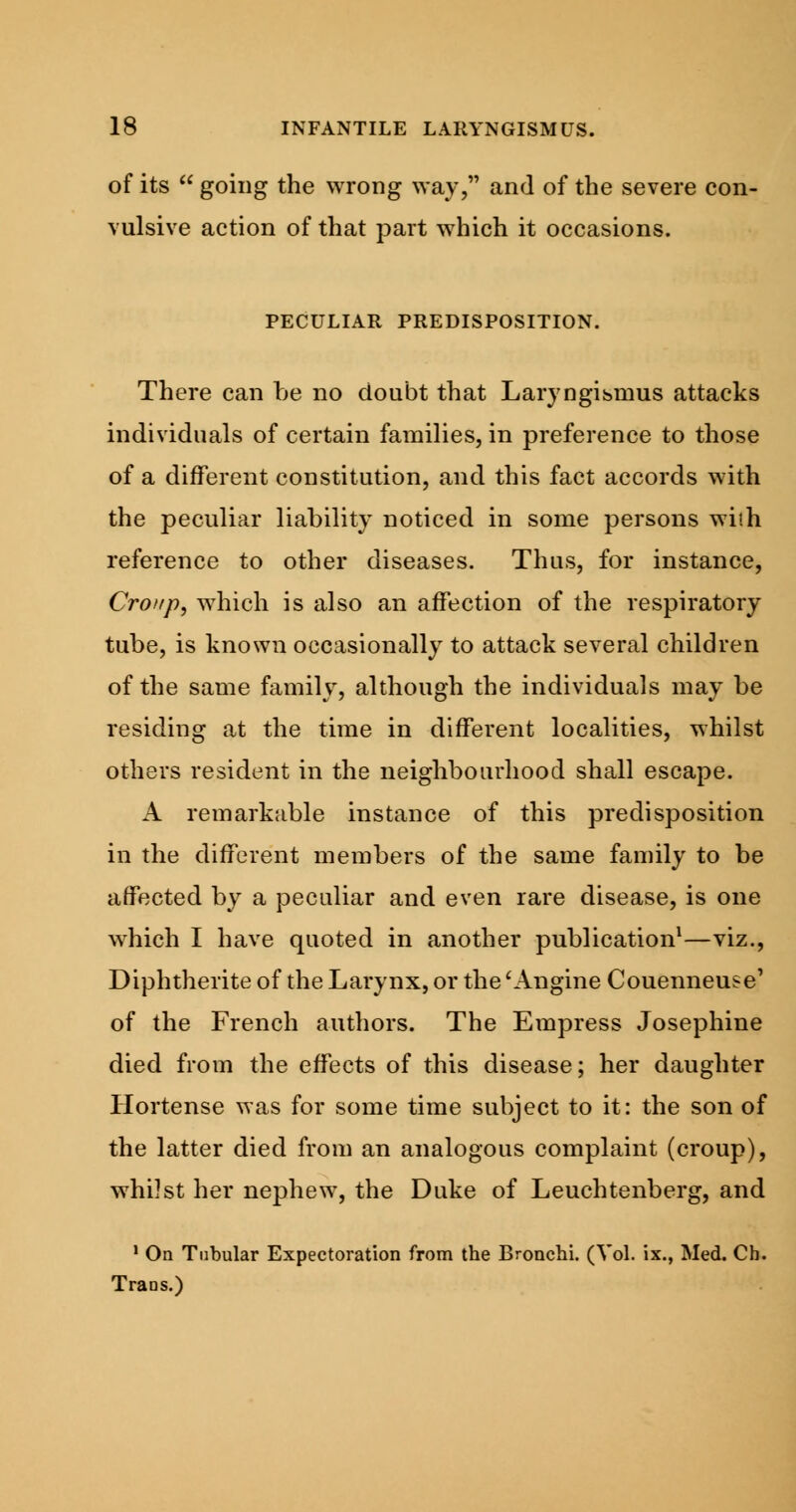 of its  going the wrong way, and of the severe con- vulsive action of that part which it occasions. PECULIAR PREDISPOSITION. There can be no doubt that Laryngismus attacks individuals of certain families, in preference to those of a different constitution, and this fact accords with the peculiar liability noticed in some persons wi'.h reference to other diseases. Thus, for instance, Croup, which is also an affection of the respiratory tube, is known occasionally to attack several children of the same family, although the individuals may be residing at the time in different localities, whilst others resident in the neighbourhood shall escape. A remarkable instance of this predisposition in the different members of the same family to be affected by a peculiar and even rare disease, is one which I have quoted in another publication1—viz., Diphtherite of the Larynx, or the 'Angine Couenneuse1 of the French authors. The Empress Josephine died from the effects of this disease; her daughter Hortense was for some time subject to it: the son of the latter died from an analogous complaint (croup), whilst her nephew, the Duke of Leuchtenberg, and 1 On Tubular Expectoration from the Bronchi. (Vol. ix., Med. Ch. Trans.)