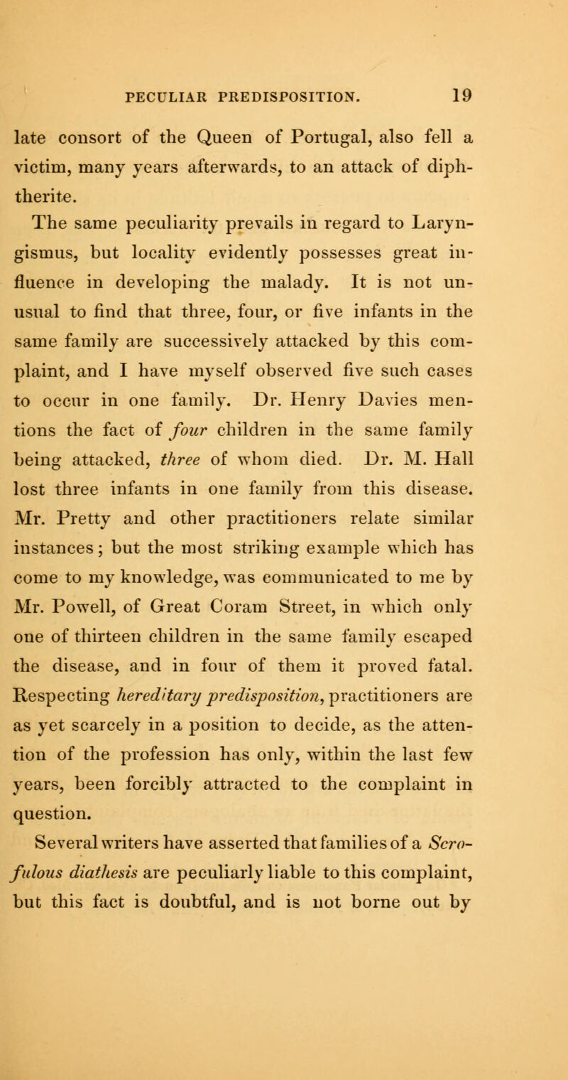 late consort of the Queen of Portugal, also fell a victim, many years afterwards, to an attack of diph- therite. The same peculiarity prevails in regard to Laryn- gismus, but locality evidently possesses great in- fluence in developing the malady. It is not un- usual to find that three, four, or five infants in the same family are successively attacked by this com- plaint, and I have myself observed five such cases to occur in one family. Dr. Henry Davies men- tions the fact of four children in the same family being attacked, three of whom died. Dr. M. Hall lost three infants in one family from this disease. Mr. Pretty and other practitioners relate similar instances; but the most striking example which has come to my knowledge, was communicated to me by Mr. Powell, of Great Coram Street, in which only one of thirteen children in the same family escaped the disease, and in four of them it proved fatal. Respecting hereditary predisposition, practitioners are as yet scarcely in a position to decide, as the atten- tion of the profession has only, within the last few years, been forcibly attracted to the complaint in question. Several writers have asserted that families of a Scro- fulous diathesis are peculiarly liable to this complaint, but this fact is doubtful, and is not borne out by