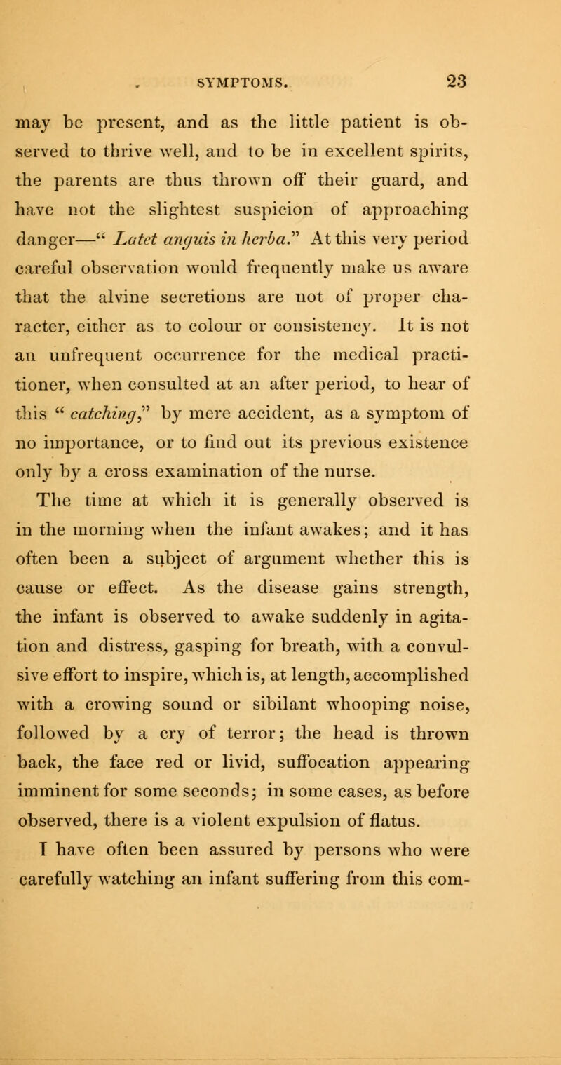 may be present, and as the little patient is ob- served to thrive well, and to be in excellent spirits, the parents are thus thrown off their guard, and have not the slightest suspicion of approaching danger— Lutet arujuis in lierba. At this very period careful observation would frequently make us aware that the alvine secretions are not of proper cha- racter, either as to colour or consistency. It is not an unfrequent occurrence for the medical practi- tioner, when consulted at an after period, to hear of this  catching by mere accident, as a symptom of no importance, or to find out its previous existence only by a cross examination of the nurse. The time at which it is generally observed is in the morning when the infant awakes; and it has often been a subject of argument whether this is cause or effect. As the disease gains strength, the infant is observed to awake suddenly in agita- tion and distress, gasping for breath, with a convul- sive effort to inspire, which is, at length, accomplished with a crowing sound or sibilant whooping noise, followed by a cry of terror; the head is thrown back, the face red or livid, suffocation appearing imminent for some seconds; in some cases, as before observed, there is a violent expulsion of flatus. T have often been assured by persons who were carefully watching an infant suffering from this com-