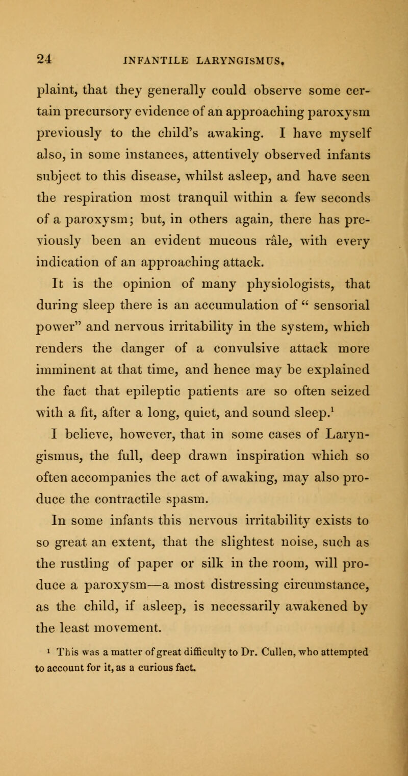 plaint, that they generally could observe some cer- tain precursory evidence of an approaching paroxysm previously to the child's awaking. I have myself also, in some instances, attentively observed infants subject to this disease, whilst asleep, and have seen the respiration most tranquil within a few seconds of a paroxysm; but, in others again, there has pre- viously been an evident mucous rale, with every indication of an approaching attack. It is the opinion of many physiologists, that during sleep there is an accumulation of  sensorial power and nervous irritability in the system, which renders the danger of a convulsive attack more imminent at that time, and hence may be explained the fact that epileptic patients are so often seized with a fit, after a long, quiet, and sound sleep.1 I believe, however, that in some cases of Laryn- gismus, the full, deep drawn inspiration which so often accompanies the act of awaking, may also pro- duce the contractile spasm. In some infants this nervous irritability exists to so great an extent, that the slightest noise, such as the rustling of paper or silk in the room, will pro- duce a paroxysm—a most distressing circumstance, as the child, if asleep, is necessarily awakened by the least movement. 1 This was a matter of great difficulty to Dr. Cullen, who attempted to account for it, as a curious fact.