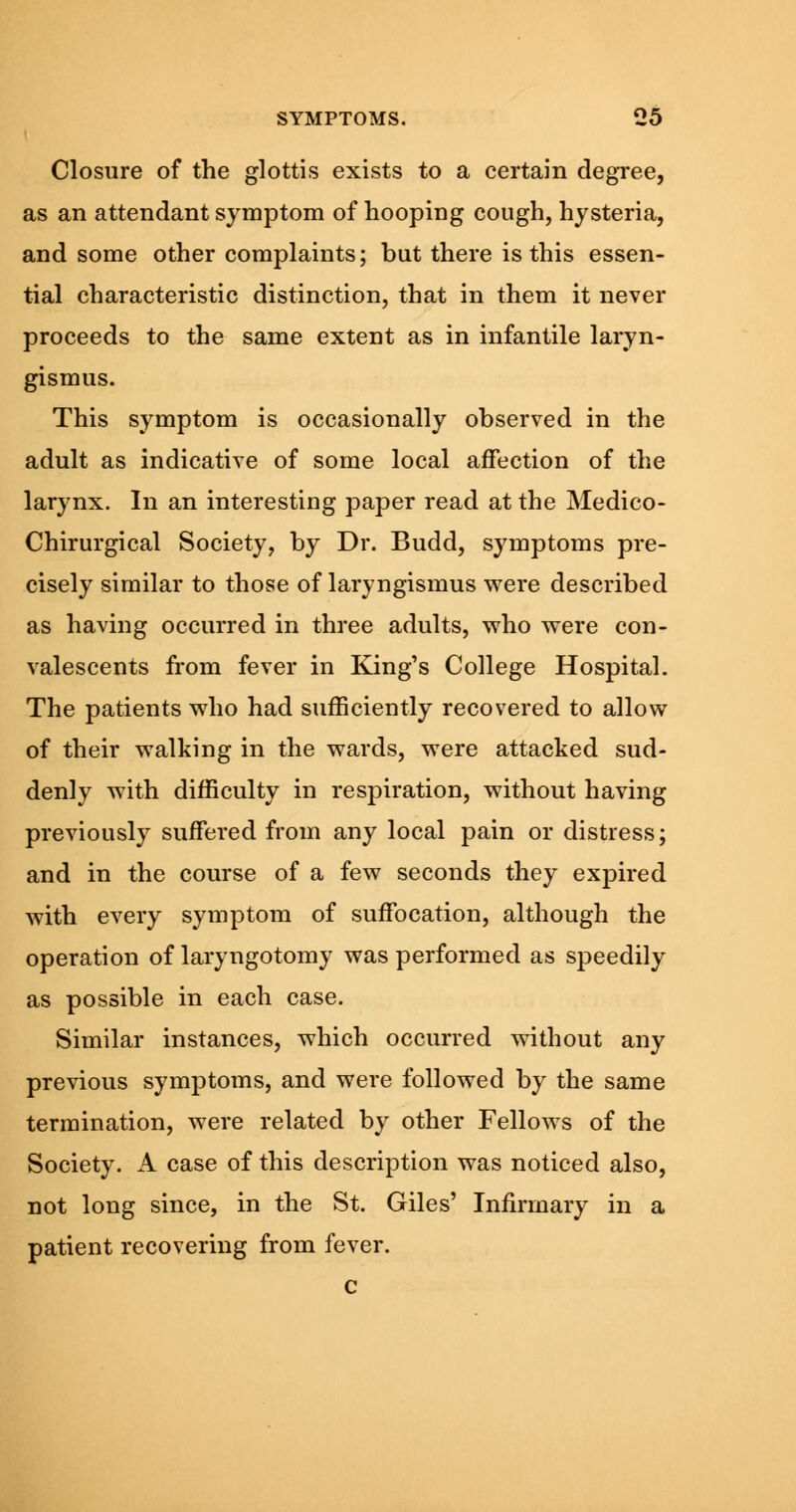 Closure of the glottis exists to a certain degree, as an attendant symptom of hooping cough, hysteria, and some other complaints; but there is this essen- tial characteristic distinction, that in them it never proceeds to the same extent as in infantile laryn- gismus. This symptom is occasionally observed in the adult as indicative of some local affection of the larynx. In an interesting paper read at the Medico- Chirurgical Society, by Dr. Budd, symptoms pre- cisely similar to those of laryngismus were described as having occurred in three adults, who were con- valescents from fever in King's College Hospital. The patients who had sufficiently recovered to allow of their walking in the wards, were attacked sud- denly with difficulty in respiration, without having previously suffered from any local pain or distress; and in the course of a few seconds they expired with every symptom of suffocation, although the operation of laryngotomy was performed as speedily as possible in each case. Similar instances, which occurred without any previous symptoms, and were followed by the same termination, were related by other Fellows of the Society. A case of this description was noticed also, not long since, in the St. Giles' Infirmary in a patient recovering from fever. c