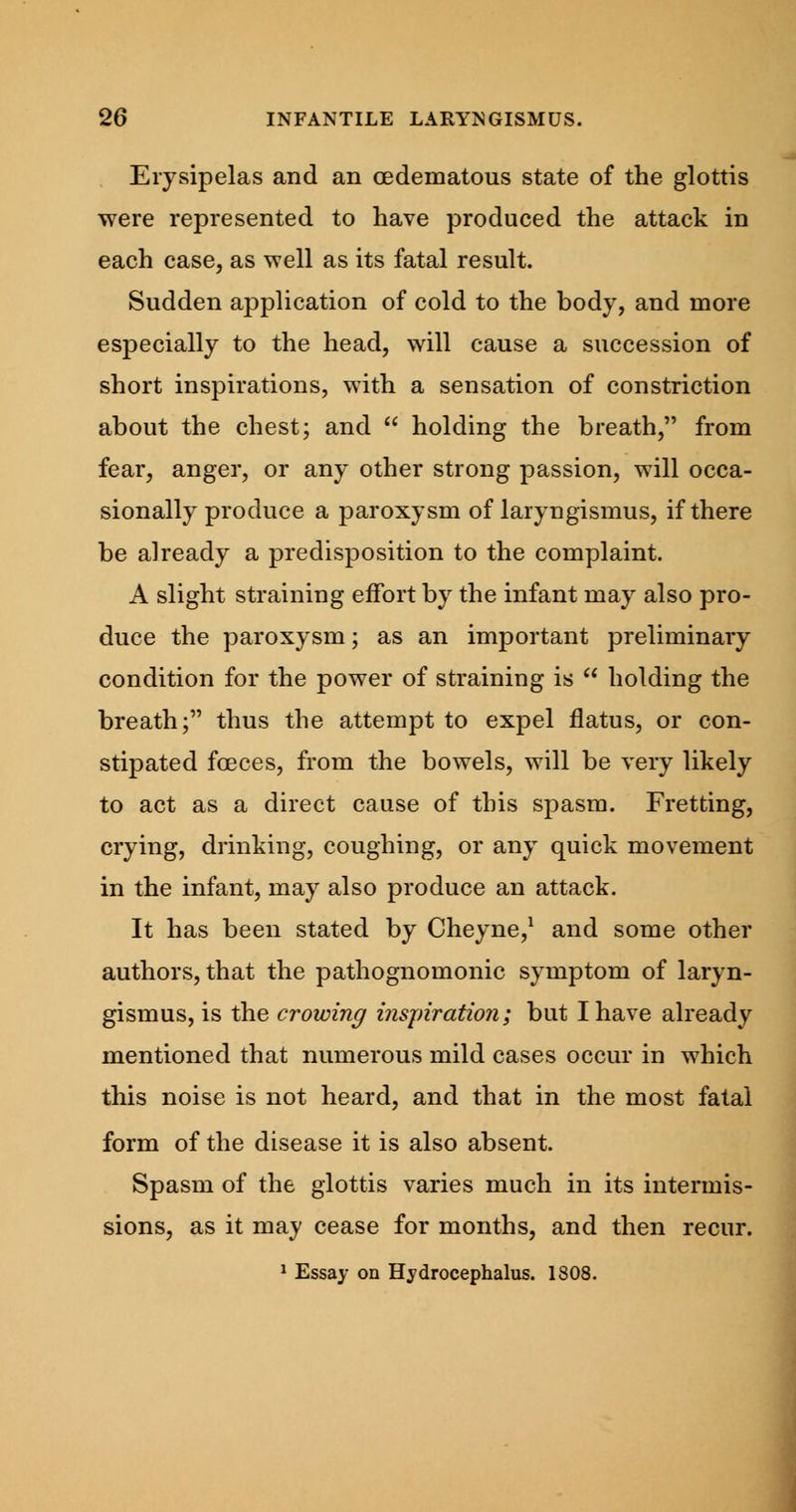 Erysipelas and an (Edematous state of the glottis were represented to have produced the attack in each case, as well as its fatal result. Sudden application of cold to the body, and more especially to the head, will cause a succession of short inspirations, with a sensation of constriction about the chest; and  holding the breath, from fear, anger, or any other strong passion, will occa- sionally produce a paroxysm of laryngismus, if there be already a predisposition to the complaint. A slight straining effort by the infant may also pro- duce the paroxysm; as an important preliminary condition for the power of straining is  holding the breath; thus the attempt to expel flatus, or con- stipated foeces, from the bowels, will be very likely to act as a direct cause of this spasm. Fretting, crying, drinking, coughing, or any quick movement in the infant, may also produce an attack. It has been stated by Cheyne,1 and some other authors, that the pathognomonic symptom of laryn- gismus, is the crowing inspiration; but I have already mentioned that numerous mild cases occur in which this noise is not heard, and that in the most fatal form of the disease it is also absent. Spasm of the glottis varies much in its intermis- sions, as it may cease for months, and then recur. 1 Essay on Hydrocephalus. 1808.