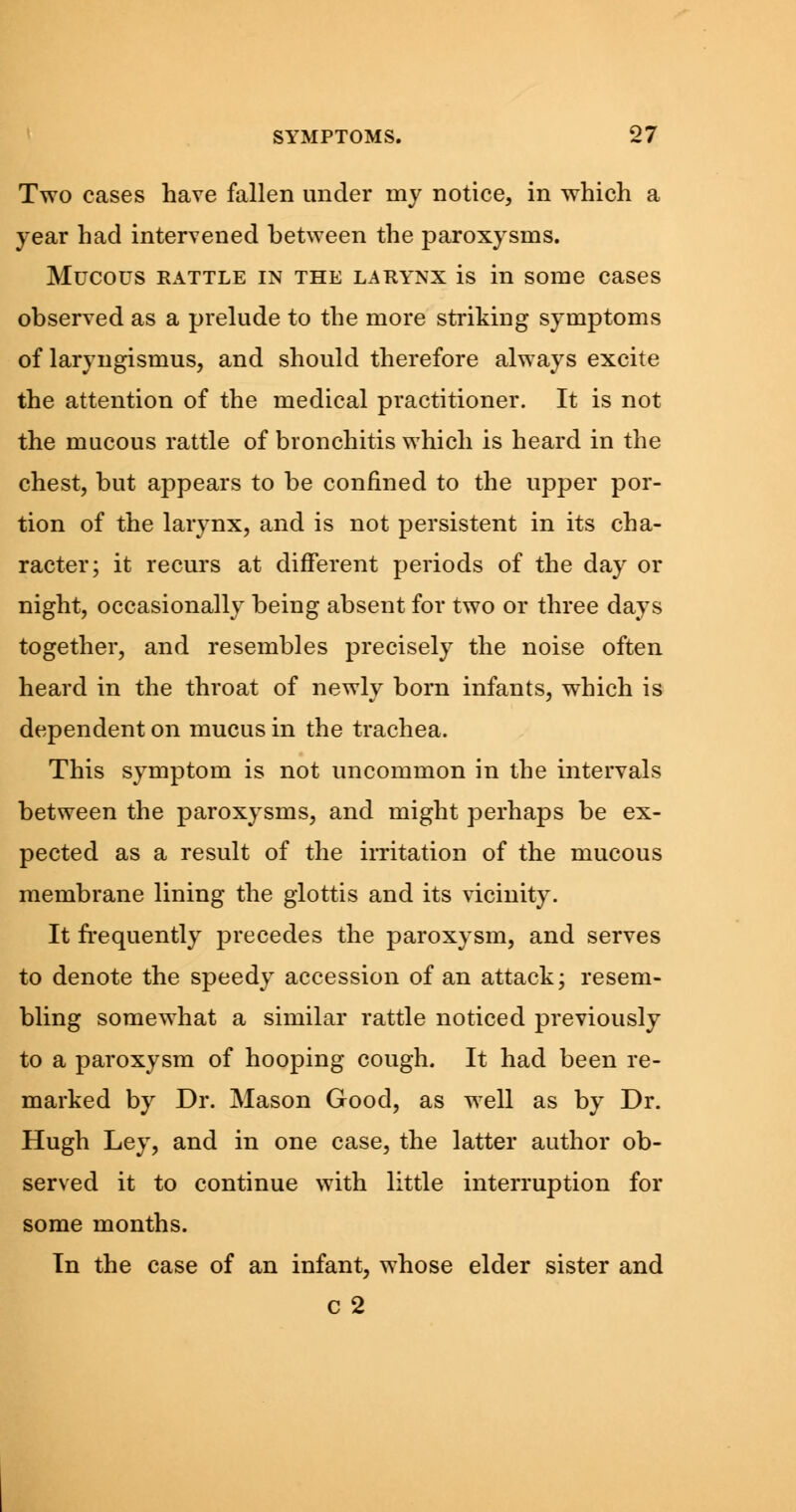 Two cases have fallen under my notice, in which a year had intervened between the paroxysms. Mucous rattle in the larynx is in some cases observed as a prelude to the more striking symptoms of laryngismus, and should therefore always excite the attention of the medical practitioner. It is not the mucous rattle of bronchitis which is heard in the chest, but appears to be confined to the upper por- tion of the larynx, and is not persistent in its cha- racter; it recurs at different periods of the day or night, occasionally being absent for two or three days together, and resembles precisely the noise often heard in the throat of newly born infants, which is dependent on mucus in the trachea. This symptom is not uncommon in the intervals between the paroxysms, and might perhaps be ex- pected as a result of the irritation of the mucous membrane lining the glottis and its vicinity. It frequently precedes the paroxysm, and serves to denote the speedy accession of an attack; resem- bling somewhat a similar rattle noticed previously to a paroxysm of hooping cough. It had been re- marked by Dr. Mason Good, as well as by Dr. Hugh Ley, and in one case, the latter author ob- served it to continue with little interruption for some months. In the case of an infant, whose elder sister and