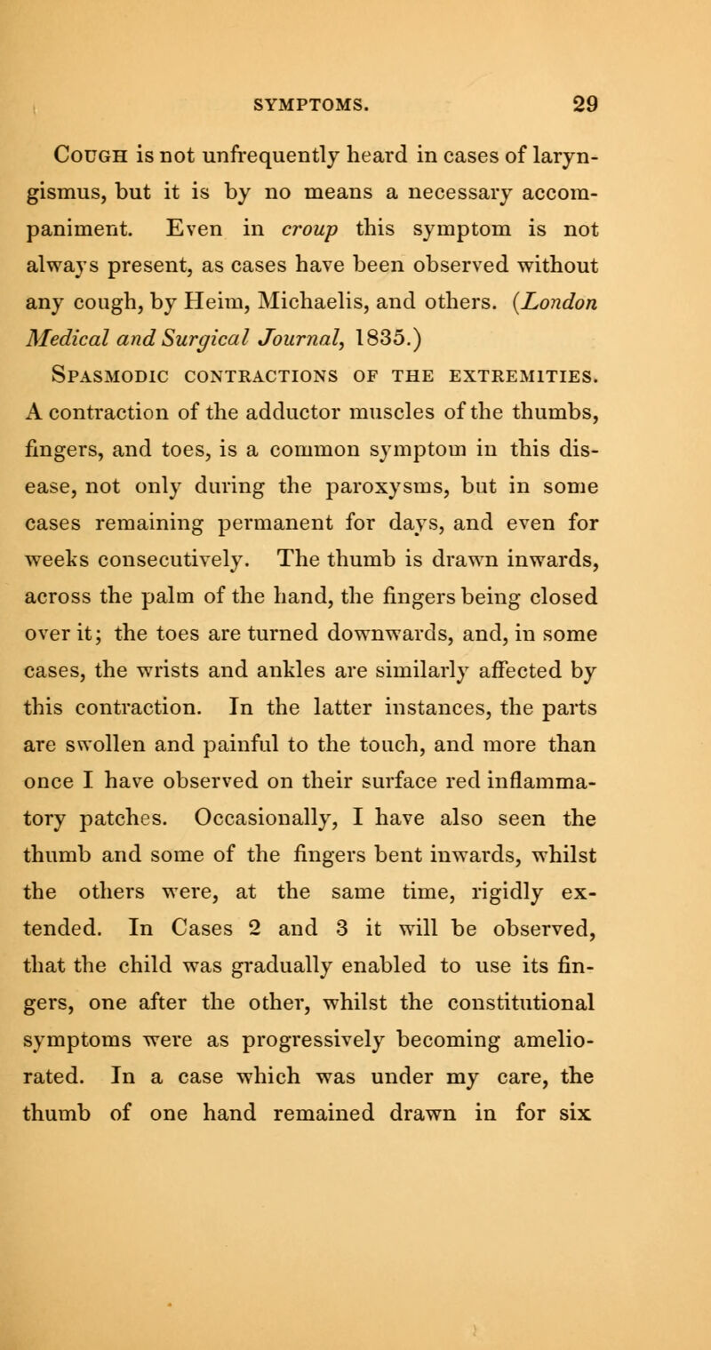 Cough is not unfrequently heard in cases of laryn- gismus, but it is by no means a necessary accom- paniment. Even in croup this symptom is not always present, as cases have been observed without any cough, by Heim, Michaelis, and others. (London Medical and Surgical Journal, 1835.) Spasmodic contractions of the extremities. A contraction of the adductor muscles of the thumbs, fingers, and toes, is a common symptom in this dis- ease, not only during the paroxysms, but in some cases remaining permanent for days, and even for weeks consecutively. The thumb is drawn inwards, across the palm of the hand, the fingers being closed over it; the toes are turned downwards, and, in some cases, the wrists and ankles are similarly affected by this contraction. In the latter instances, the parts are swollen and painful to the touch, and more than once I have observed on their surface red inflamma- tory patches. Occasionally, I have also seen the thumb and some of the fingers bent inwards, whilst the others were, at the same time, rigidly ex- tended. In Cases 2 and 3 it will be observed, that the child was gradually enabled to use its fin- gers, one after the other, whilst the constitutional symptoms were as progressively becoming amelio- rated. In a case which was under my care, the thumb of one hand remained drawn in for six