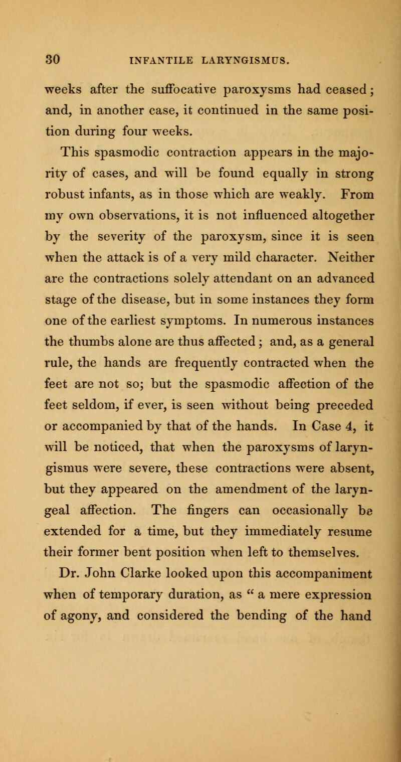 weeks after the suffocative paroxysms had ceased; and, in another case, it continued in the same posi- tion during four weeks. This spasmodic contraction appears in the majo- rity of cases, and will be found equally in strong robust infants, as in those which are weakly. From my own observations, it is not influenced altogether by the severity of the paroxysm, since it is seen when the attack is of a very mild character. Neither are the contractions solely attendant on an advanced stage of the disease, but in some instances they form one of the earliest symptoms. In numerous instances the thumbs alone are thus affected ; and, as a general rule, the hands are frequently contracted when the feet are not so; but the spasmodic affection of the feet seldom, if ever, is seen without being preceded or accompanied by that of the hands. In Case 4, it will be noticed, that when the paroxysms of laryn- gismus were severe, these contractions were absent, but they appeared on the amendment of the laryn- geal affection. The fingers can occasionally be extended for a time, but they immediately resume their former bent position when left to themselves. Dr. John Clarke looked upon this accompaniment when of temporary duration, as  a mere expression of agony, and considered the bending of the hand
