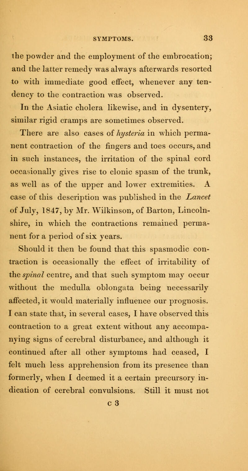 the powder and the employment of the embrocation; and the latter remedy was always afterwards resorted to with immediate good effect, whenever any ten- dency to the contraction was observed. In the Asiatic cholera likewise, and in dysentery, similar rigid cramps are sometimes observed. There are also cases of hysteria in which perma- nent contraction of the fingers and toes occurs, and in such instances, the irritation of the spinal cord occasionally gives rise to clonic spasm of the trunk, as well as of the upper and lower extremities. A case of this description was published in the Lancet of July, 1847, by Mr. Wilkinson, of Barton, Lincoln- shire, in which the contractions remained perma- nent for a period of six years. Should it then be found that this spasmodic con- traction is occasionally the effect of irritability of the spinal centre, and that such symptom may occur without the medulla oblongata being necessarily affected, it would materially influence our prognosis. I can state that, in several cases, I have observed this contraction to a great extent without any accompa- nying signs of cerebral disturbance, and although it continued after all other symptoms had ceased, I felt much less apprehension from its presence than formerly, when I deemed it a certain precursory in- dication of cerebral convulsions. Still it must not