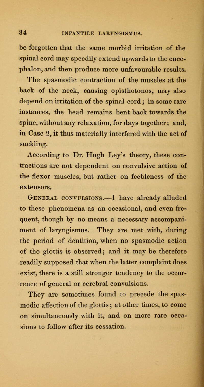 be forgotten that the same morbid irritation of the spinal cord may speedily extend upwards to the ence- phalon, and then produce more unfavourable results. The spasmodic contraction of the muscles at the back of the neck, causing opisthotonos, may also depend on irritation of the spinal cord; in some rare instances, the head remains bent back towards the spine, without any relaxation, for days together; and, in Case 2, it thus materially interfered with the act of suckling. According to Dr. Hugh Ley's theory, these con- tractions are not dependent on convulsive action of the flexor muscles, but rather on feebleness of the extensors. General convulsions.—I have already alluded to these phenomena as an occasional, and even fre- quent, though by no means a necessary accompani- ment of laryngismus. They are met with, during the period of dentition, when no spasmodic action of the glottis is observed; and it may be therefore readily supposed that when the latter complaint does exist, there is a still stronger tendency to the occur- rence of general or cerebral convulsions. They are sometimes found to precede the spas- modic affection of the glottis; at other times, to come on simultaneously with it, and on more rare occa- sions to follow after its cessation.