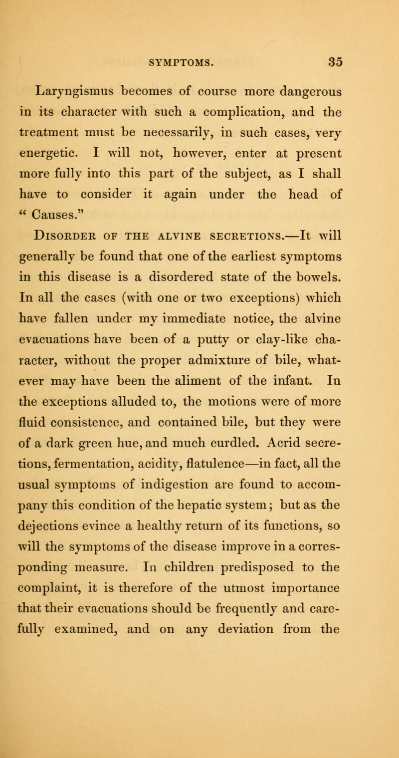 Laryngismus becomes of course more dangerous in its character with such a complication, and the treatment must be necessarily, in such cases, very energetic. I will not, however, enter at present more fully into this part of the subject, as I shall have to consider it again under the head of  Causes. Disorder of the alvine secretions.—It will generally be found that one of the earliest symptoms in this disease is a disordered state of the bowels. In all the cases (with one or two exceptions) which have fallen under my immediate notice, the alvine evacuations have been of a putty or clay-like cha- racter, without the proper admixture of bile, what- ever may have been the aliment of the infant. In the exceptions alluded to, the motions were of more fluid consistence, and contained bile, but they were of a dark green hue, and much curdled. Acrid secre- tions, fermentation, acidity, flatulence—in fact, all the usual symptoms of indigestion are found to accom- pany this condition of the hepatic system; but as the dejections evince a healthy return of its functions, so will the symptoms of the disease improve in a corres- ponding measure. In children predisposed to the complaint, it is therefore of the utmost importance that their evacuations should be frequently and care- fully examined, and on any deviation from the
