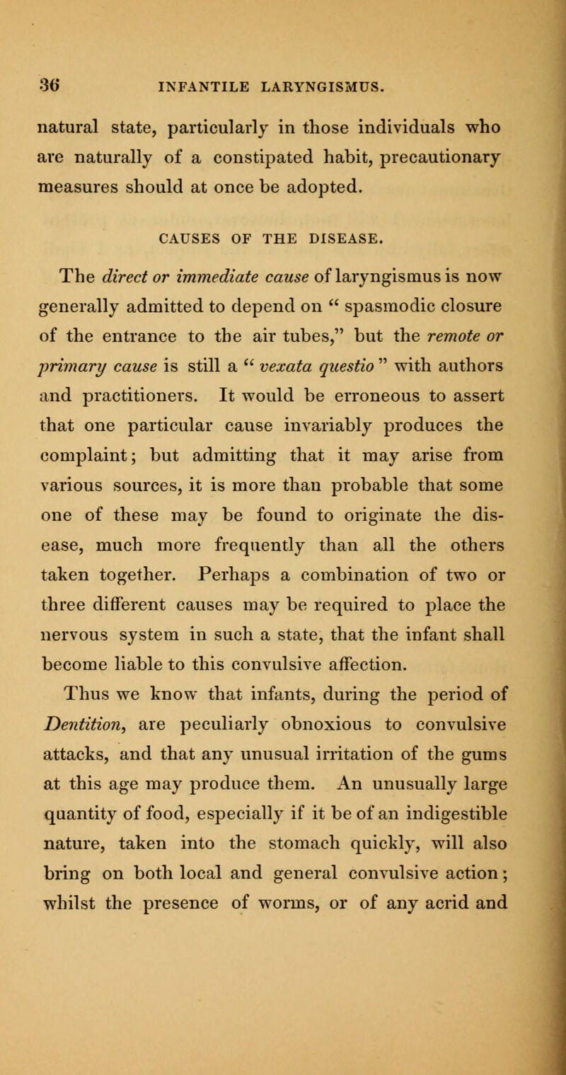 natural state, particularly in those individuals who are naturally of a constipated habit, precautionary measures should at once be adopted. CAUSES OF THE DISEASE. The direct or immediate cause of laryngismus is now generally admitted to depend on  spasmodic closure of the entrance to the air tubes, but the remote or primary cause is still a  vexata questio  with authors and practitioners. It would be erroneous to assert that one particular cause invariably produces the complaint; but admitting that it may arise from various sources, it is more than probable that some one of these may be found to originate the dis- ease, much more frequently than all the others taken together. Perhaps a combination of two or three different causes may be required to place the nervous system in such a state, that the infant shall become liable to this convulsive affection. Thus we know that infants, during the period of Dentition, are peculiarly obnoxious to convulsive attacks, and that any unusual irritation of the gums at this age may produce them. An unusually large quantity of food, especially if it be of an indigestible nature, taken into the stomach quickly, will also bring on both local and general convulsive action; whilst the presence of worms, or of any acrid and