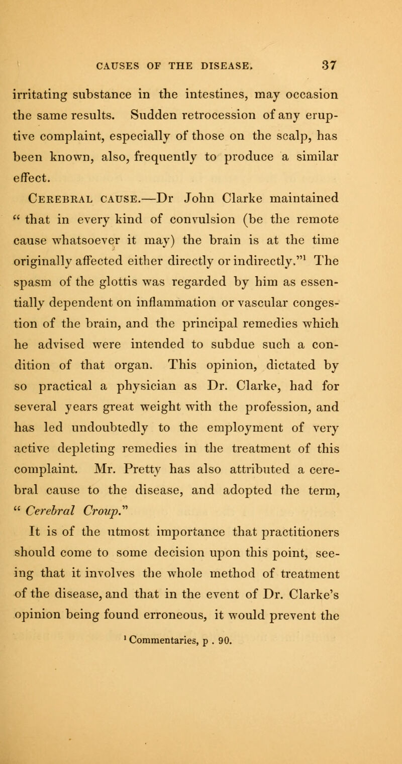 irritating substance in the intestines, may occasion the same results. Sudden l'etrocession of any erup- tive complaint, especially of those on the scalp, has been known, also, frequently to produce a similar effect. Cerebral cause.—Dr John Clarke maintained  that in every kind of convulsion (be the remote cause whatsoever it may) the brain is at the time originally affected either directly or indirectly.1 The spasm of the glottis was regarded by him as essen- tially dependent on inflammation or vascular conges- tion of the brain, and the principal remedies which he advised were intended to subdue such a con- dition of that organ. This opinion, dictated by so practical a physician as Dr. Clarke, had for several years great weight with the profession, and has led undoubtedly to the employment of very active depleting remedies in the treatment of this complaint. Mr. Pretty has also attributed a cere- bral cause to the disease, and adopted the term,  Cerebral Croup It is of the utmost importance that practitioners should come to some decision upon this point, see- ing that it involves the whole method of treatment of the disease, and that in the event of Dr. Clarke's opinion being found erroneous, it would prevent the 1 Commentaries, p . 90.