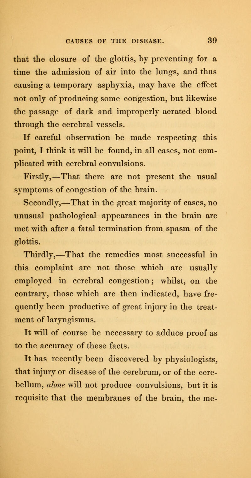 that the closure of the glottis, by preventing for a time the admission of air into the lungs, and thus causing a temporary asphyxia, may have the effect not only of producing some congestion, but likewise the passage of dark and improperly aerated blood through the cerebral vessels. If careful observation be made respecting this point, I think it will be found, in all cases, not com- plicated with cerebral convulsions. Firstly,—That there are not present the usual symptoms of congestion of the brain. Secondly,—That in the great majority of cases, no unusual pathological appearances in the brain are met with after a fatal termination from spasm of the glottis. Thirdly,—That the remedies most successful in this complaint are not those which are usually employed in cerebral congestion; whilst, on the contrary, those which are then indicated, have fre- quently been productive of great injury in the treat- ment of laryngismus. It will of course be necessary to adduce proof as to the accuracy of these facts. It has recently been discovered by physiologists, that injury or disease of the cerebrum, or of the cere- bellum, alone will not produce convulsions, but it is requisite that the membranes of the brain, the me-