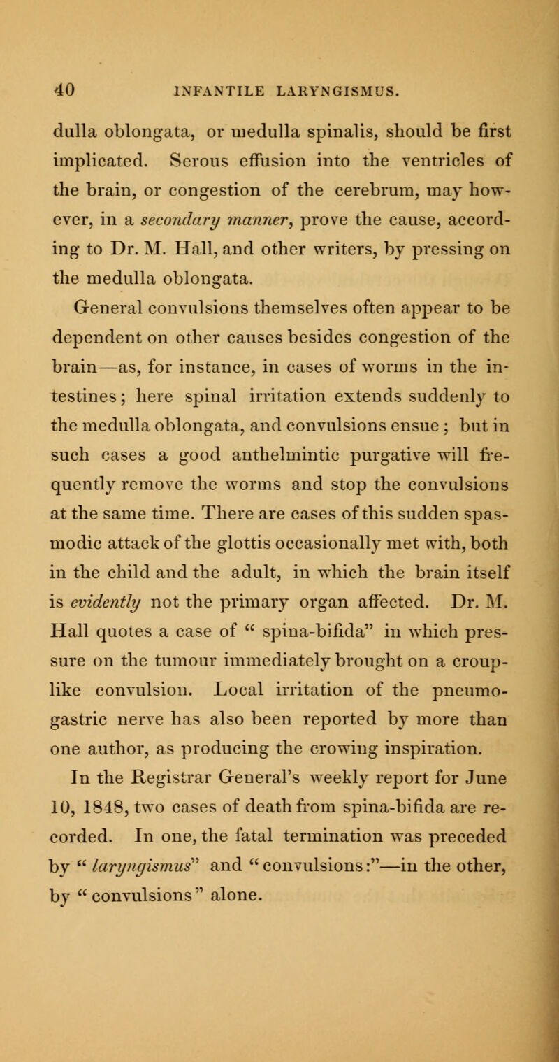 dulla oblongata, or medulla spinalis, should be first implicated. Serous effusion into the ventricles of the brain, or congestion of the cerebrum, may how- ever, in a secondary manner, prove the cause, accord- ing to Dr. M. Hall, and other writers, by pressing on the medulla oblongata. General convulsions themselves often appear to be dependent on other causes besides congestion of the brain—as, for instance, in cases of worms in the in- testines ; here spinal irritation extends suddenly to the medulla oblongata, and convulsions ensue ; but in such cases a good anthelmintic purgative will fre- quently remove the worms and stop the convulsions at the same time. There are cases of this sudden spas- modic attack of the glottis occasionally met tvith, both in the child and the adult, in which the brain itself is evidently not the primary organ affected. Dr. M. Hall quotes a case of  spina-bifida in which pres- sure on the tumour immediately brought on a croup- like convulsion. Local irritation of the pneumo- gastric nerve has also been reported by more than one author, as producing the crowing inspiration. In the Registrar General's weekly report for June 10, 1848, two cases of death from spina-bifida are re- corded. In one, the fatal termination was preceded by  laryngismus and  convulsions:—in the other, by convulsions alone.