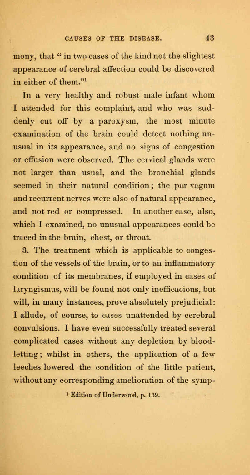 mony, that  in two cases of the kind not the slightest appearance of cerebral affection could be discovered in either of them.1 In a very healthy and robust male infant whom I attended for this complaint, and who was sud- denly cut off by a paroxysm, the most minute examination of the brain could detect nothing un- usual in its appearance, and no signs of congestion or effusion were observed. The cervical glands were not larger than usual, and the bronchial glands seemed in their natural condition; the par vagum and recurrent nerves were also of natural appearance, and not red or compressed. In another case, also, which I examined, no unusual appearances could be traced in the brain, chest, or throat. 3. The treatment which is applicable to conges- tion of the vessels of the brain, or to an inflammatory condition of its membranes, if employed in cases of laryngismus, will be found not only inefficacious, but will, in many instances, prove absolutely prejudicial: I allude, of course, to cases unattended by cerebral convulsions. I have even successfully treated several complicated cases without any depletion by blood- letting; whilst in others, the application of a few leeches lowered the condition of the little patient, without any corresponding amelioration of the symp- ' Edition of Underwood, p. 139.