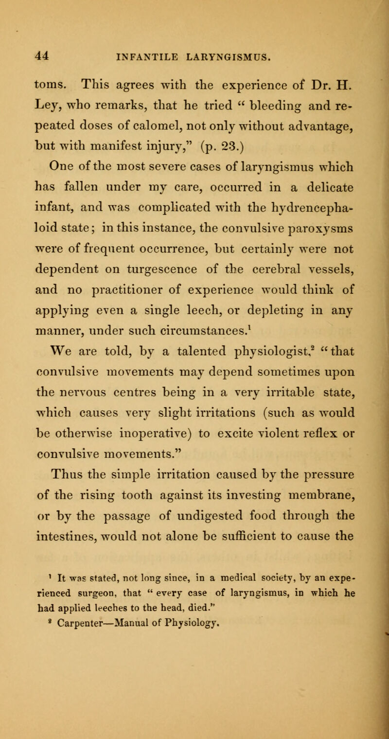 toms. This agrees with the experience of Dr. H. Ley, who remarks, that he tried  bleeding and re- peated doses of calomel, not only without advantage, but with manifest injury, (p. 23.) One of the most severe cases of laryngismus which has fallen under my care, occurred in a delicate infant, and was complicated with the hydrencepha- loid state; in this instance, the convulsive paroxysms were of frequent occurrence, but certainly were not dependent on turgescence of the cerebral vessels, and no practitioner of experience would think of applying even a single leech, or depleting in any manner, under such circumstances.1 We are told, by a talented physiologist,2 that convulsive movements may depend sometimes upon the nervous centres being in a very irritable state, which causes very slight irritations (such as would be otherwise inoperative) to excite violent reflex or convulsive movements. Thus the simple irritation caused by the pressure of the rising tooth against its investing membrane, or by the passage of undigested food through the intestines, would not alone be sufficient to cause the 1 It was stated, not long since, in a medical society, by an expe- rienced surgeon, that  every case of laryngismus, in which he had applied leeches to the head, died. 8 Carpenter—Manual of Physiology.