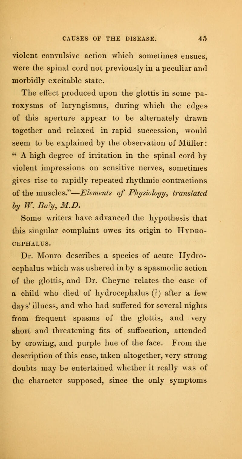 violent convulsive action which sometimes ensues, were the spinal cord not previously in a peculiar and morbidly excitable state. The effect produced upon the glottis in some pa- roxysms of laryngismus, during which the edges of this aperture appear to be alternately drawn together and relaxed in rapid succession, would seem to be explained by the observation of Miiller:  A high degree of irritation in the spinal cord by violent impressions on sensitive nerves, sometimes gives rise to rapidly repeated rhythmic contractions of the muscles.—Elements of Physiology, translated by W. Ba!y, 31. D. Some writers have advanced the hypothesis that this singular complaint owes its origin to Hydro- cephalus. Dr. Monro describes a species of acute Hydro- cephalus which was ushered in by a spasmodic action of the glottis, and Dr. Cheyne relates the case of a child who died of hydrocephalus (?) after a few days'illness, and who had suffered for several nights from frequent spasms of the glottis, and very short and threatening fits of suffocation, attended by crowing, and purple hue of the face. From the description of this case, taken altogether, very strong doubts may be entertained whether it really was of the character supposed, since the only symptoms
