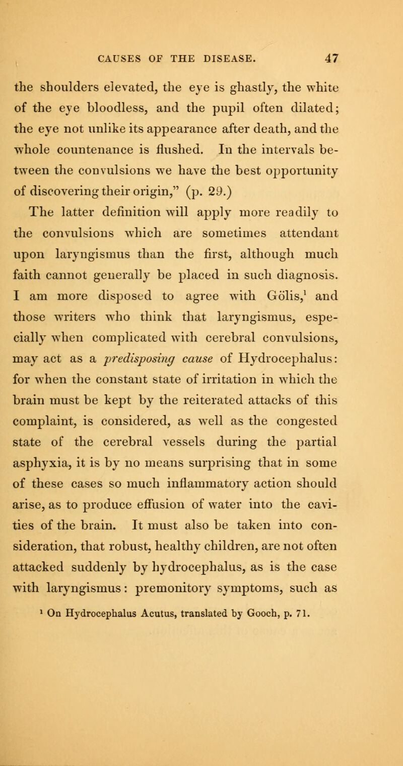 the shoulders elevated, the eye is ghastly, the white of the eye bloodless, and the pupil often dilated; the eye not unlike its appearance after death, and the whole countenance is flushed. In the intervals be- tween the convulsions we have the best opportunity of discovering their origin, (p. 29.) The latter definition will apply more readily to the convulsions which are sometimes attendant upon laryngismus than the first, although much faith cannot generally be placed in such diagnosis. I am more disposed to agree with Golis,1 and those writers who think that laryngismus, espe- cially when complicated with cerebral convulsions, may act as a predisposing cause of Hydrocephalus: for when the constant state of irritation in which the brain must be kept by the reiterated attacks of this complaint, is considered, as well as the congested state of the cerebral vessels during the partial asphyxia, it is by no means surprising that in some of these cases so much inflammatory action should arise, as to produce effusion of water into the cavi- ties of the brain. It must also be taken into con- sideration, that robust, healthy children, are not often attacked suddenly by hydrocephalus, as is the case with laryngismus: premonitory symptoms, such as 1 On Hydrocephalus Acutus, translated by Gooch, p. 71.