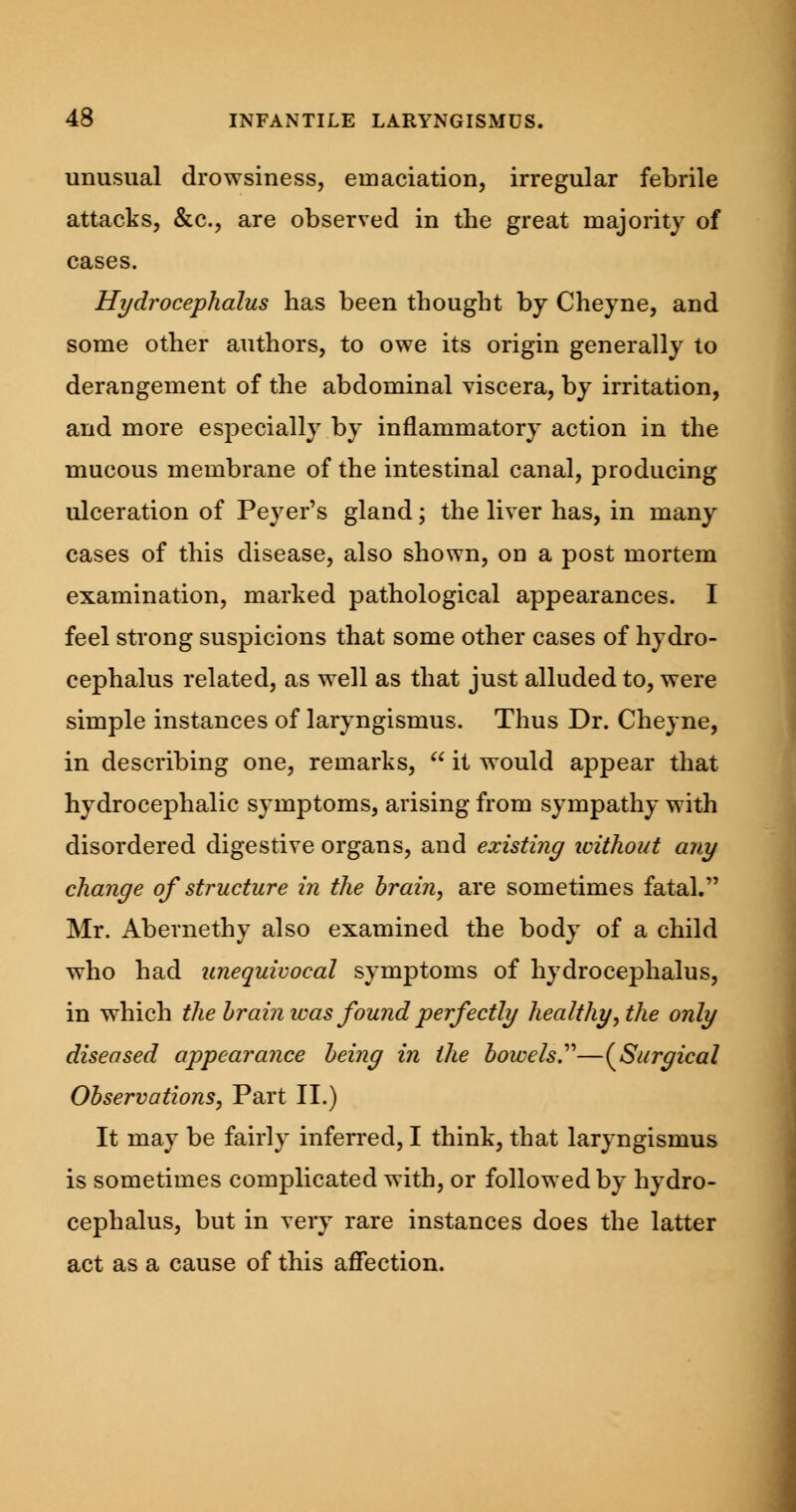 unusual drowsiness, emaciation, irregular febrile attacks, &c, are observed in the great majority of cases. Hydrocephalus has been thought by Cheyne, and some other authors, to owe its origin generally to derangement of the abdominal viscera, by irritation, and more especially by inflammatory action in the mucous membrane of the intestinal canal, producing ulceration of Peyer's gland; the liver has, in many cases of this disease, also shown, on a post mortem examination, marked pathological appearances. I feel strong suspicions that some other cases of hydro- cephalus related, as well as that just alluded to, were simple instances of laryngismus. Thus Dr. Cheyne, in describing one, remarks,  it would appear that hydrocephalic symptoms, arising from sympathy with disordered digestive organs, and existing ivithout any change of structure in the brain, are sometimes fatal. Mr. Abernethy also examined the body of a child who had unequivocal symptoms of hydrocephalus, in which the hrain was found perfectly healthy, the only diseased appearance being in the bowels.—(Surgical Observations, Part II.) It may be fairly inferred, I think, that laryngismus is sometimes complicated with, or followed by hydro- cephalus, but in very rare instances does the latter act as a cause of this affection.