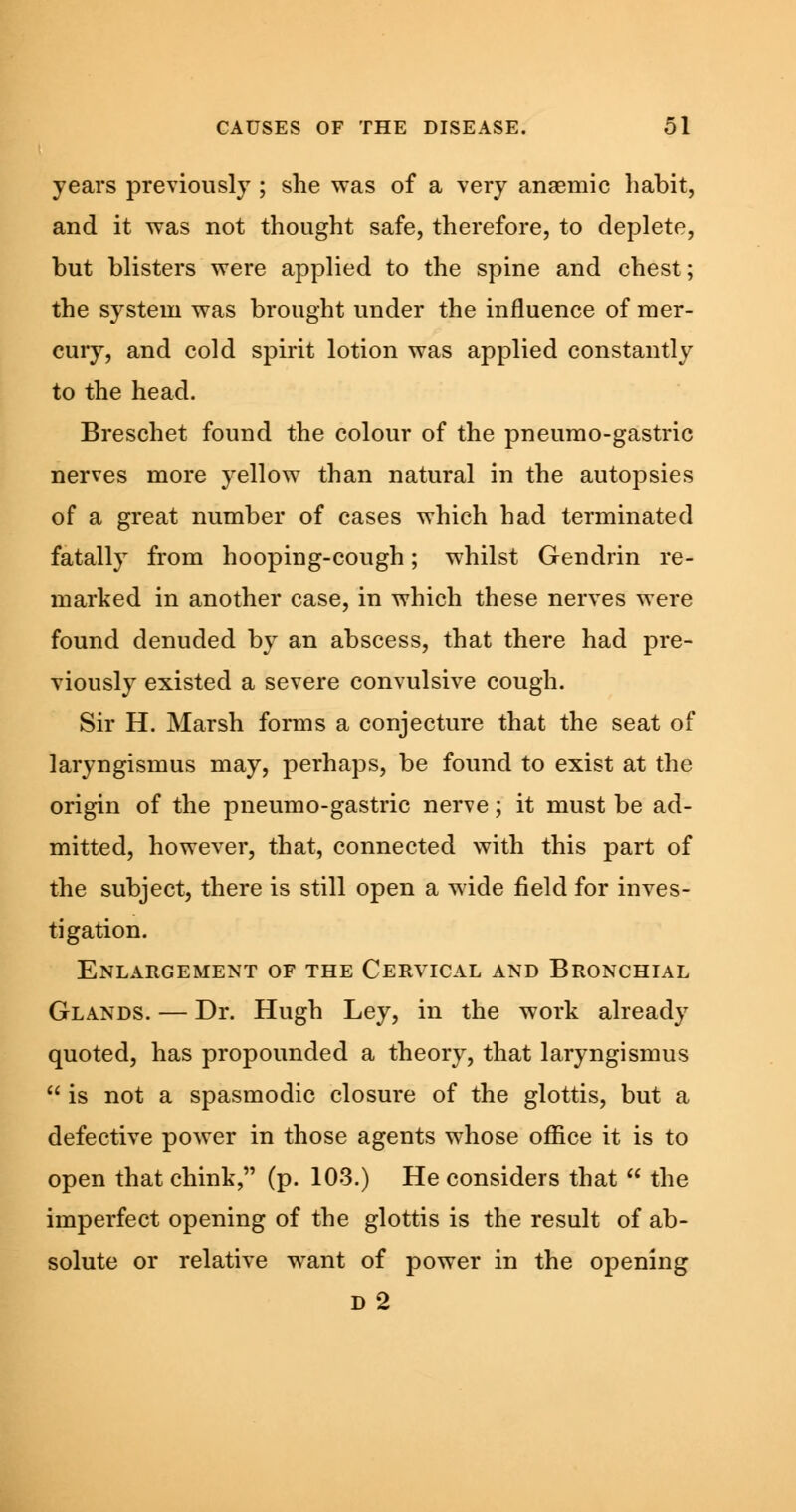 years previously ; she was of a very anaemic habit, and it was not thought safe, therefore, to deplete, but blisters were applied to the spine and chest; the system was brought under the influence of mer- cury, and cold spirit lotion was applied constantly to the head. Breschet found the colour of the pneumo-gastric nerves more yellow than natural in the autopsies of a great number of cases which had terminated fatally from hooping-cough; whilst Gendrin re- marked in another case, in which these nerves were found denuded by an abscess, that there had pre- viously existed a severe convulsive cough. Sir H. Marsh forms a conjecture that the seat of laryngismus may, perhaps, be found to exist at the origin of the pneumo-gastric nerve; it must be ad- mitted, however, that, connected with this part of the subject, there is still open a wide field for inves- tigation. Enlargement of the Cervical and Bronchial Glands. — Dr. Hugh Ley, in the work already quoted, has propounded a theory, that laryngismus  is not a spasmodic closure of the glottis, but a defective power in those agents whose office it is to open that chink, (p. 103.) He considers that  the imperfect opening of the glottis is the result of ab- solute or relative want of power in the opening D 2