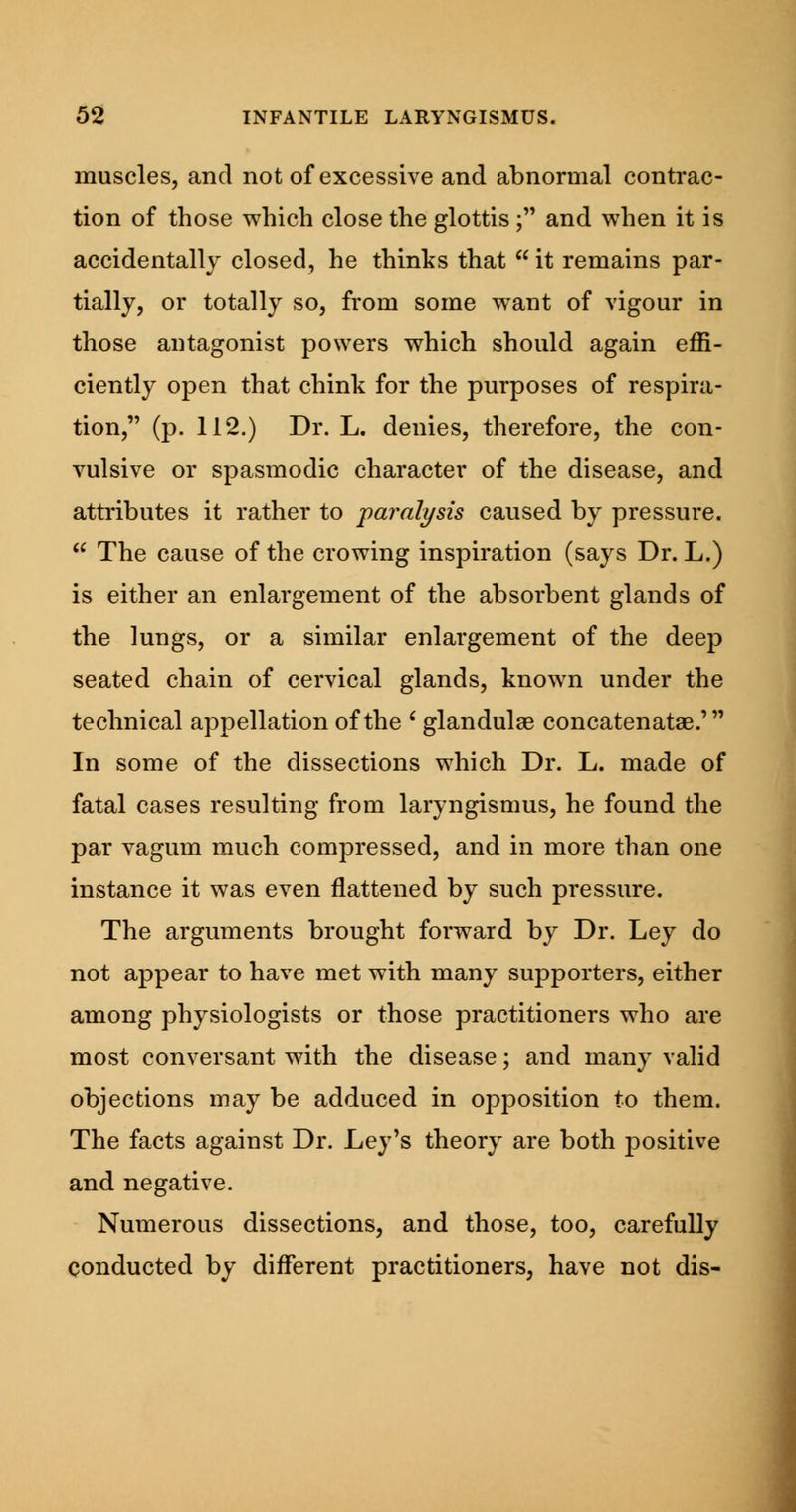 muscles, and not of excessive and abnormal contrac- tion of those which close the glottis; and when it is accidentally closed, he thinks that  it remains par- tially, or totally so, from some want of vigour in those antagonist powers which should again effi- ciently open that chink for the purposes of respira- tion, (p. 112.) Dr. L. denies, therefore, the con- vulsive or spasmodic character of the disease, and attributes it rather to paralysis caused by pressure.  The cause of the crowing inspiration (says Dr. L.) is either an enlargement of the absorbent glands of the lungs, or a similar enlargement of the deep seated chain of cervical glands, known under the technical appellation of the ' glandular concatenatae.' In some of the dissections which Dr. L. made of fatal cases resulting from laryngismus, he found the par vagum much compressed, and in more than one instance it was even flattened by such pressure. The arguments brought forward by Dr. Ley do not appear to have met with many supporters, either among physiologists or those practitioners who are most conversant with the disease; and many valid objections may be adduced in opposition to them. The facts against Dr. Ley's theory are both positive and negative. Numerous dissections, and those, too, carefully conducted by different practitioners, have not dis-