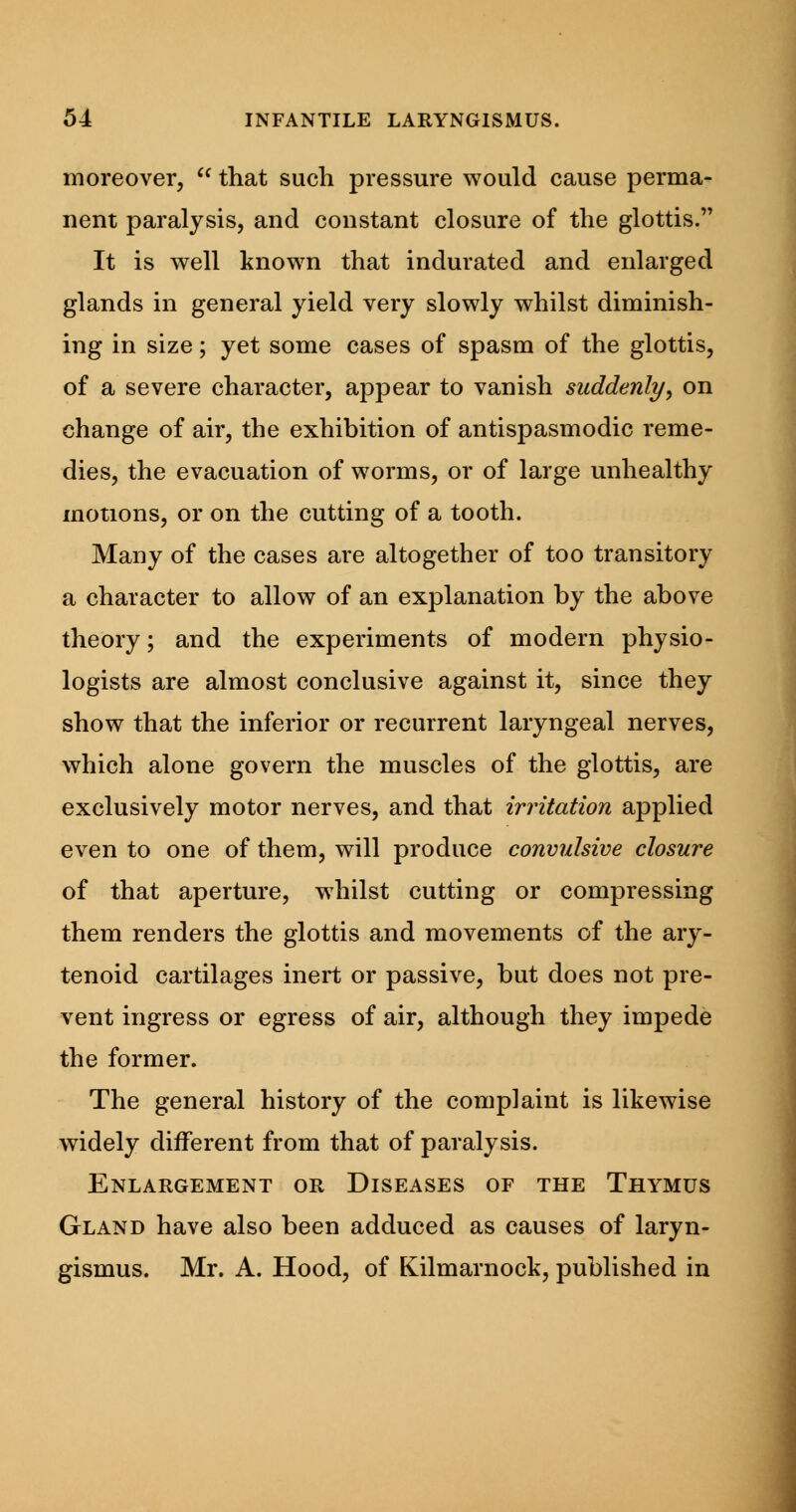 moreover,  that such pressure would cause perma- nent paralysis, and constant closure of the glottis. It is well known that indurated and enlarged glands in general yield very slowly whilst diminish- ing in size; yet some cases of spasm of the glottis, of a severe character, appear to vanish suddenly, on change of air, the exhibition of antispasmodic reme- dies, the evacuation of worms, or of large unhealthy motions, or on the cutting of a tooth. Many of the cases are altogether of too transitory a character to allow of an explanation by the above theory; and the experiments of modern physio- logists are almost conclusive against it, since they show that the inferior or recurrent laryngeal nerves, which alone govern the muscles of the glottis, are exclusively motor nerves, and that irritation applied even to one of them, will produce convulsive closure of that aperture, whilst cutting or compressing them renders the glottis and movements of the ary- tenoid cartilages inert or passive, but does not pre- vent ingress or egress of air, although they impede the former. The general history of the complaint is likewise widely different from that of paralysis. Enlargement or Diseases of the Thymus Gland have also been adduced as causes of laryn- gismus. Mr. A. Hood, of Kilmarnock, published in