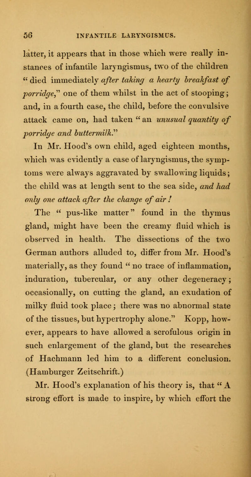 latter, it appears that in those which were really in- stances of infantile laryngismus, two of the children  died immediately after taking a hearty breakfast of porridge,'' one of them whilst in the act of stooping; and, in a fourth case, the child, before the convulsive attack came on, had taken  an unusual quantity of porridge and butter milky In Mr. Hood's own child, aged eighteen months, which was evidently a case of laryngismus, the symp- toms were always aggravated by swallowing liquids; the child was at length sent to the sea side, and had only one attack after the change of air ! The  pus-like matter found in the thymus gland, might have been the creamy fluid which is observed in health. The dissections of the two German authors alluded to, differ from Mr. Hood's materially, as they found  no trace of inflammation, induration, tubercular, or any other degeneracy; occasionally, on cutting the gland, an exudation of milky fluid took place; there was no abnormal state of the tissues, but hypertrophy alone. Kopp, how- ever, appears to have allowed a scrofulous origin in such enlargement of the gland, but the researches of Hachmann led him to a different conclusion. (Hamburger Zeitschrift.) Mr. Hood's explanation of his theory is, that  A strong effort is made to inspire, by which effort the