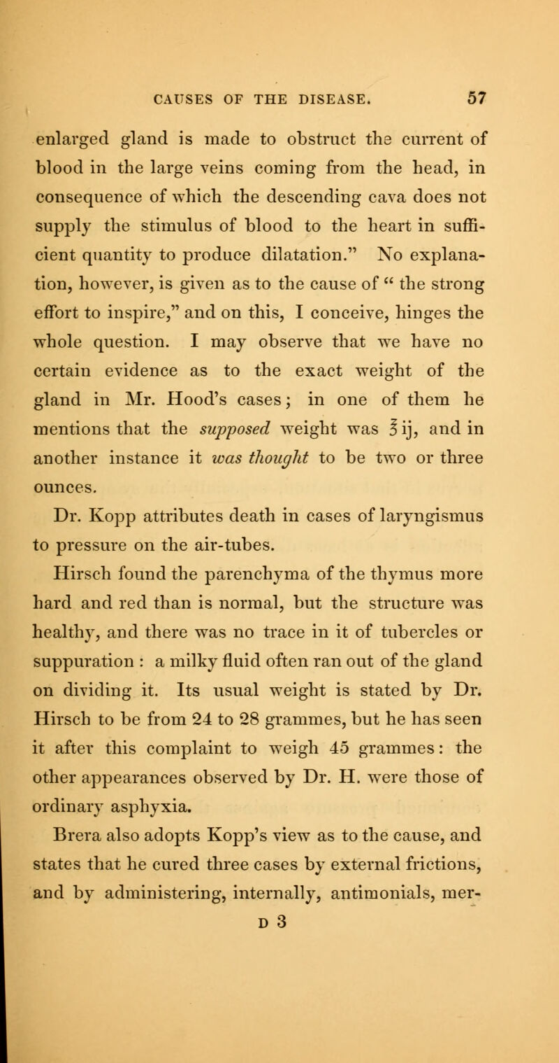 enlarged gland is made to obstruct the current of blood in the large veins coming from the head, in consequence of which the descending cava does not supply the stimulus of blood to the heart in suffi- cient quantity to produce dilatation. No explana- tion, however, is given as to the cause of  the strong effort to inspire, and on this, I conceive, hinges the whole question. I may observe that we have no certain evidence as to the exact weight of the gland in Mr. Hood's cases; in one of them he mentions that the supposed weight was J ij, and in another instance it was thought to be two or three ounces. Dr. Kopp attributes death in cases of laryngismus to pressure on the air-tubes. Hirsch found the parenchyma of the thymus more hard and red than is normal, but the structure was healthy, and there was no trace in it of tubercles or suppuration : a milky fluid often ran out of the gland on dividing it. Its usual weight is stated by Dr. Hirsch to be from 24 to 28 grammes, but he has seen it after this complaint to weigh 45 grammes: the other appearances observed by Dr. H. were those of ordinary asphyxia. Brera also adopts Kopp's view as to the cause, and states that he cured three cases by external frictions, and by administering, internally, antimonials, mer- D 3