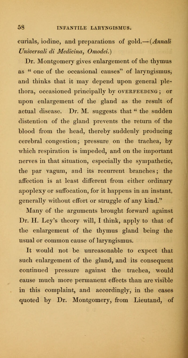 curials, iodine, and preparations of gold.—(Annali Universali di Medicina, Omodei.) Dr. Montgomery gives enlargement of the thymus as one of the occasional causes of laryngismus, and thinks that it may depend upon general ple- thora, occasioned principally by overfeeding; or upon enlargement of the gland as the result of actual disease. Dr. M. suggests that the sudden distention of the gland prevents the return of the blood from the head, thereby suddenly producing cerebral congestion; pressure on the trachea, by which respiration is impeded, and on the important nerves in that situation, especially the sympathetic, the par vagum, and its recurrent branches; the affection is at least different from either ordinary apoplexy or suffocation, for it happens in an instant, generally without effort or struggle of any kind. Many of the arguments brought forward against Dr. H. Ley's theory will, I think, apply to that of the enlargement of the thymus gland being the usual or common cause of laryngismus. It would not be unreasonable to expect that such enlargement of the gland, and its consequent continued pressure against the trachea, would cause much more permanent effects than are visible in this complaint, and accordingly, in the cases quoted by Dr. Montgomery, from Lieutand, of