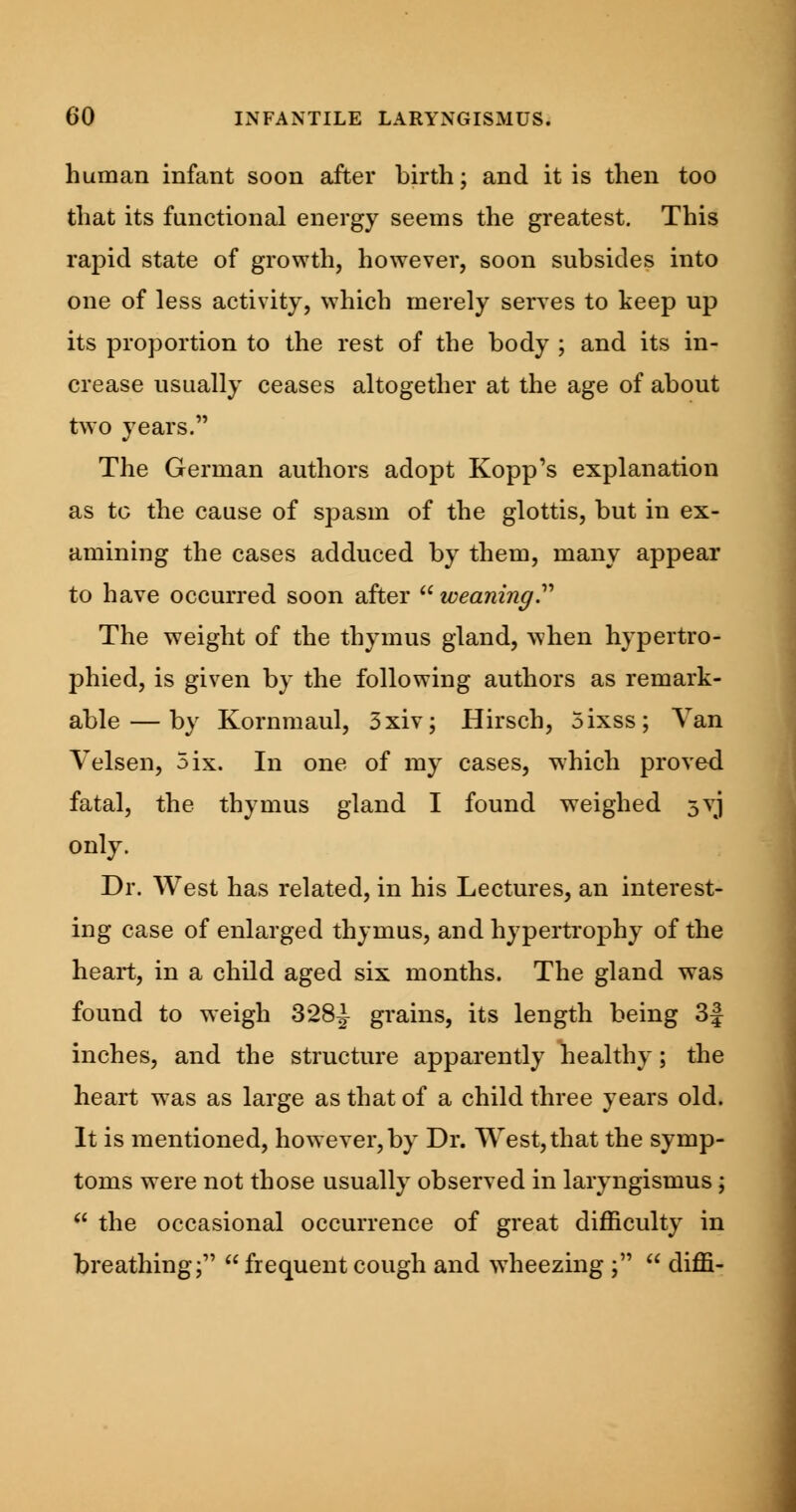 human infant soon after birth; and it is then too that its functional energy seems the greatest. This rapid state of growth, however, soon subsides into one of less activity, which merely serves to keep up its proportion to the rest of the body ; and its in- crease usually ceases altogether at the age of about two years. The German authors adopt Kopp's explanation as to the cause of spasm of the glottis, but in ex- amining the cases adduced by them, many appear to have occurred soon after  weaning. The weight of the thymus gland, when hypertro- phied, is given by the following authors as remark- able— by Kornmaul, 3xiv; Hirsch, 5ixss; Van Velsen, 5ix. In one of my cases, which proved fatal, the thymus gland I found weighed 5VJ only. Dr. West has related, in his Lectures, an interest- ing case of enlarged thymus, and hypertrophy of the heart, in a child aged six months. The gland was found to weigh 3*28^ grains, its length being 3| inches, and the structure apparently healthy; the heart was as large as that of a child three years old. It is mentioned, however, by Dr. West, that the symp- toms were not those usually observed in laryngismus;  the occasional occurrence of great difficulty in breathing;  frequent cough and wdieezing ;  diffi-