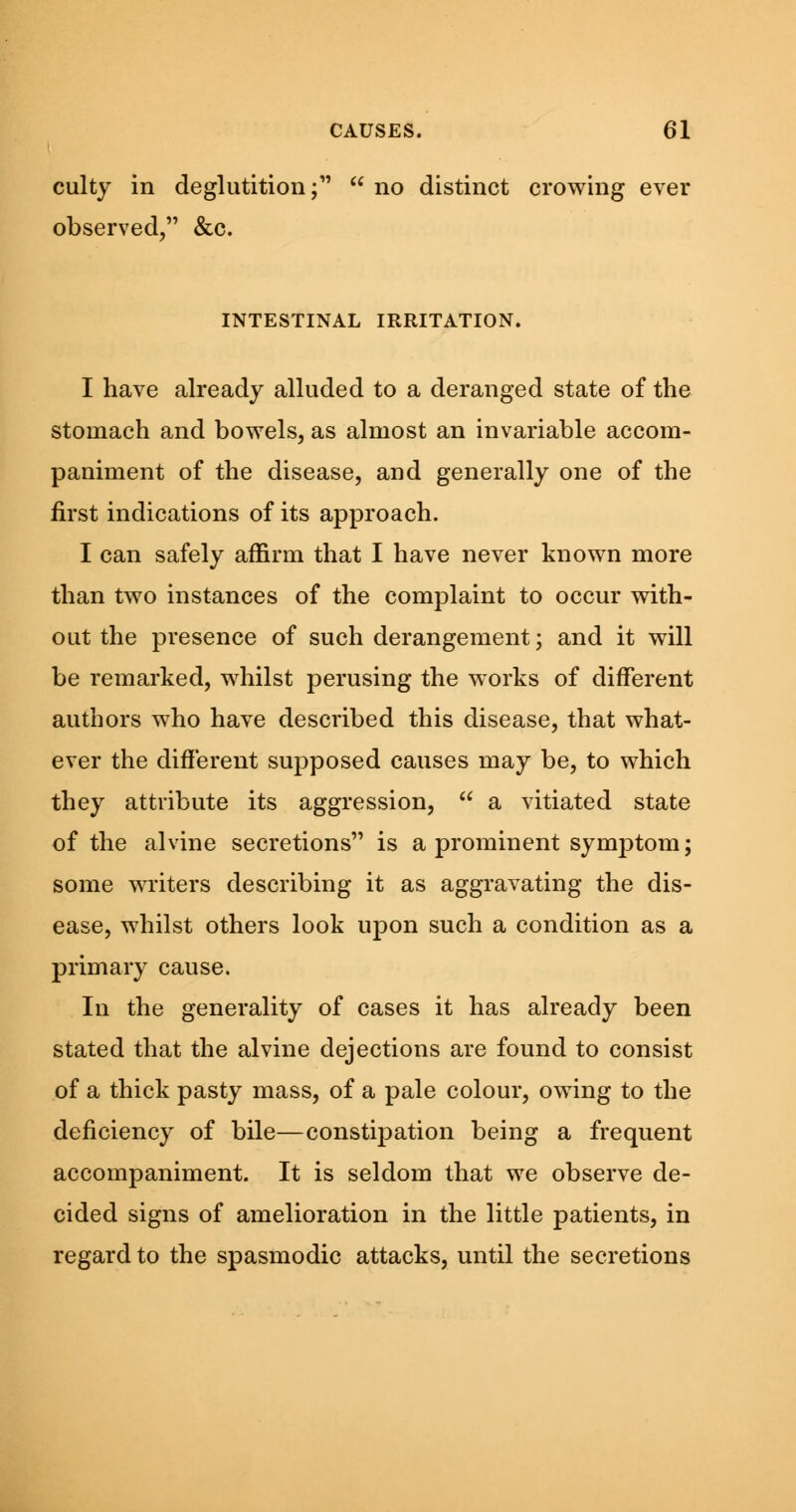 culty in deglutition; no distinct crowing ever observed, &c. INTESTINAL IRRITATION. I have already alluded to a deranged state of the stomach and bowels, as almost an invariable accom- paniment of the disease, and generally one of the first indications of its approach. I can safely affirm that I have never known more than two instances of the complaint to occur with- out the presence of such derangement; and it will be remarked, whilst perusing the works of different authors who have described this disease, that what- ever the different supposed causes may be, to which they attribute its aggression, a vitiated state of the alvine secretions is a prominent symptom; some writers describing it as aggravating the dis- ease, whilst others look upon such a condition as a primary cause. In the generality of cases it has already been stated that the alvine dejections are found to consist of a thick pasty mass, of a pale colour, owing to the deficiency of bile—constipation being a frequent accompaniment. It is seldom that we observe de- cided signs of amelioration in the little patients, in regard to the spasmodic attacks, until the secretions