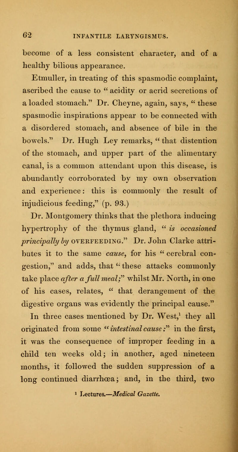 become of a less consistent character, and of a healthy bilious appearance. Etmuller, in treating of this spasmodic complaint, ascribed the cause to  acidity or acrid secretions of a loaded stomach. Dr. Cheyne, again, says,  these spasmodic inspirations appear to be connected with a disordered stomach, and absence of bile in the bowels. Dr. Hugh Ley remarks,  that distention of the stomach, and upper part of the alimentary canal, is a common attendant upon this disease, is abundantly corroborated by my own observation and experience: this is commonly the result of injudicious feeding, (p. 93.) Dr. Montgomery thinks that the plethora inducing hypertrophy of the thymus gland,  is occasioned principally by overfeeding. Dr. John Clarke attri- butes it to the same cause, for his  cerebral con- gestion, and adds, that u these attacks commonly take place after a full meal; whilst Mr. North, in one of his cases, relates,  that derangement of the digestive orgaus was evidently the principal cause. In three cases mentioned by Dr. West,1 they all originated from some intestinal cause: in the first, it was the consequence of improper feeding in a child ten weeks old; in another, aged nineteen months, it followed the sudden suppression of a long continued diarrhoea; and, in the third, two 1 Lectures.—Medical Gazette.