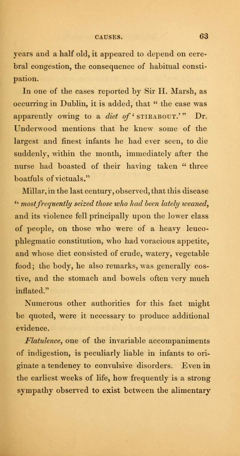 years and a half old, it appeared to depend on cere- bral congestion, the consequence of habitual consti- pation. In one of the cases reported by Sir H. Marsh, as occurring in Dublin, it is added, that  the case was apparently owing to a diet of' stirabout.' Dr. Underwood mentions that he knew some of the largest and finest infants he had ever seen, to die suddenly, within the month, immediately after the nurse had boasted of their having taken  three boatfuls of victuals. Millar, in the last century, observed, that this disease Ci most frequently seized those who had been lately weaned, and its violence fell principally upon the lower class of people, on those who were of a heavy leuco- phlegmatic constitution, who had voracious appetite, and whose diet consisted of crude, watery, vegetable food; the body, he also remarks, was generally cos- tive, and the stomach and bowels often very much inflated. Numerous other authorities for this fact might be quoted, were it necessary to produce additional evidence. Flatulence, one of the invariable accompaniments of indigestion, is peculiarly liable in infants to ori- ginate a tendency to convulsive disorders. Even in the earliest weeks of life, how frequently is a strong sympathy observed to exist between the alimentary