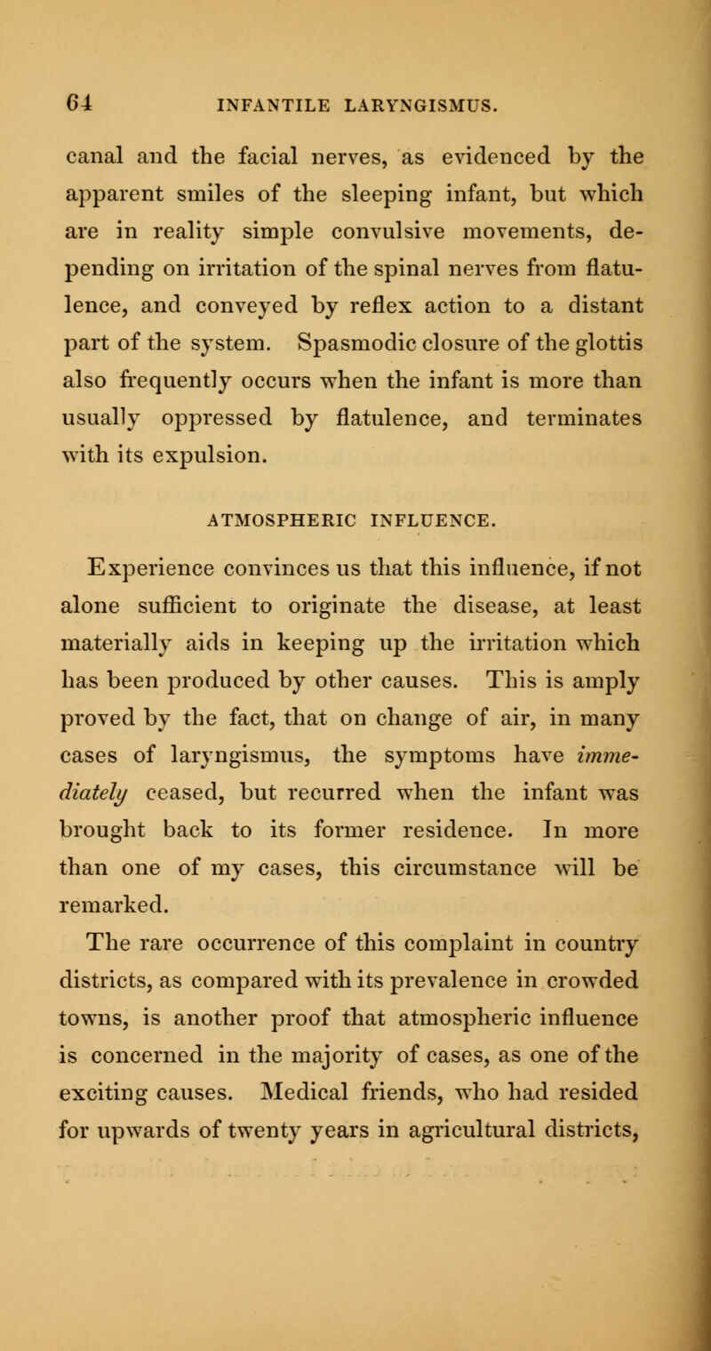 canal and the facial nerves, as evidenced by the apparent smiles of the sleeping infant, but which are in reality simple convulsive movements, de- pending on irritation of the spinal nerves from flatu- lence, and conveyed by reflex action to a distant part of the system. Spasmodic closure of the glottis also frequently occurs when the infant is more than usually oppressed by flatulence, and terminates with its expulsion. ATMOSPHERIC INFLUENCE. Experience convinces us that this influence, if not alone sufficient to originate the disease, at least materially aids in keeping up the irritation which has been produced by other causes. This is amply proved by the fact, that on change of air, in many cases of laryngismus, the symptoms have imme- diately ceased, but recurred when the infant was brought back to its former residence. In more than one of my cases, this circumstance will be remarked. The rare occurrence of this complaint in country districts, as compared with its prevalence in crowded towns, is another proof that atmospheric influence is concerned in the majority of cases, as one of the exciting causes. Medical friends, who had resided for upwards of twenty years in agricultural districts,